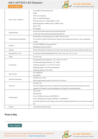 AIR-CAP2702E-I-K9 Datasheet
Buy Huawei, Cisco, Zte, Hpe, Dell, Fortinet Network Equipment
Online In China At Low Price! www.hi-network.com
802.11ac Wave 1 capabilities
● 3x4 MIMO with three spatial streams
● MRC
● 802.11ac beamforming
● 20-, 40-, and 80-MHz channels
● PHY data rates up to 1.3 Gbps (80 MHz in 5 GHz)
● Packet aggregation: A-MPDU (Tx/Rx), A-MSDU (Tx/Rx)
● 802.11 DFS
● CSD support
Integrated antenna
● 2.4 GHz, gain 4 dBi, internal omni, horizontal beamwidth 360°
● 5 GHz, gain 4 dBi, internal omni, horizontal beamwidth 360°
External antenna (sold separately)
● Certified for use with antenna gains up to 6 dBi (2.4 GHz and 5 GHz)
● Cisco offers the industry's broadest selection ofantennas, delivering optimal coverage for a variety of deployment
scenarios
Interfaces
● 2x10/100/1000BASE-T autosensing (RJ-45)
● Management console port (RJ-45)
Indicators ● Status LED indicates boot loader status, association status, operating status, boot loader warnings, boot loader errors
Dimensions (W x L x H) ● Access point (without mounting bracket): 8.69 x 8.69 x 1.99 in. (22.1 x 22.1 x 5.1 cm)
Weight ● 2.2 lb (1.0 kg)
Environmental
● Nonoperating (storage) temperature: −22° to 158°F (-30° to 70°C)
● Nonoperating (storage) altitude test: 25˚C, 15,000 ft.
● Operating temperature: −4° to 122°F (-20° to 50°C)
● Operating humidity: 10% to 90% (noncondensing)
● Operating altitude test: 40˚C, 9843 ft.
System memory
● 512 MB DRAM
● 64 MB flash
Input power requirements
● AP2700: 44 to 57 VDC
● Power supply and power injector: 100 to 240 VAC; 50 to 60 Hz
Power draw
● AP2700: 15W
Note: When deployed using a Power over Ethernet (PoE) specification, the power drawn from the power sourcing
equipment will be higher by some amount dependent on the length of the interconnecting cable.
Powering options
● 802.3at PoE+
● Enhanced PoE
● Cisco AP2700 power injectors (AIR-PWRINJ4=)
● Cisco AP2700 local power supply (AIR-PWR-C= or AIR-PWR-D=)
Note: If 802.3af PoE is the source of power, the access point will dynamically shift from 3x4 to 3x3 and come up under
PoE.
Warranty Limited lifetime hardware warranty
Want to Buy
 