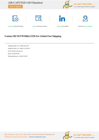 AIR-CAP2702E-I-K9 Datasheet
Buy Huawei, Cisco, Zte, Hpe, Dell, Fortinet Network Equipment
Online In China At Low Price! www.hi-network.com
Learn More about Hi-Network Search our Resource Library Follow us on LinkedIn Contact for Sales or Support
Contact HI-NETWORK.COM For Global Fast Shipping
HongKong Office Tel: +00852-66181601
HangZhou Office Tel: +0086-571-86729517
Email: info@hi-network.com
Skype: echo.hinetwork
WhatsApp Business: +8618057156223
 