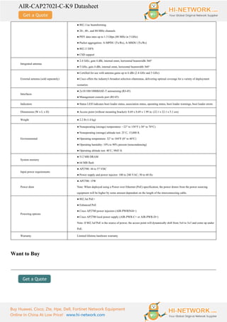 AIR-CAP2702I-C-K9 Datasheet
Buy Huawei, Cisco, Zte, Hpe, Dell, Fortinet Network Equipment
Online In China At Low Price! www.hi-network.com
● 802.11ac beamforming
● 20-, 40-, and 80-MHz channels
● PHY data rates up to 1.3 Gbps (80 MHz in 5 GHz)
● Packet aggregation: A-MPDU (Tx/Rx), A-MSDU (Tx/Rx)
● 802.11 DFS
● CSD support
Integrated antenna
● 2.4 GHz, gain 4 dBi, internal omni, horizontal beamwidth 360°
● 5 GHz, gain 4 dBi, internal omni, horizontal beamwidth 360°
External antenna (sold separately)
● Certified for use with antenna gains up to 6 dBi (2.4 GHz and 5 GHz)
● Cisco offers the industry's broadest selection ofantennas, delivering optimal coverage for a variety of deployment
scenarios
Interfaces
● 2x10/100/1000BASE-T autosensing (RJ-45)
● Management console port (RJ-45)
Indicators ● Status LED indicates boot loader status, association status, operating status, boot loader warnings, boot loader errors
Dimensions (W x L x H) ● Access point (without mounting bracket): 8.69 x 8.69 x 1.99 in. (22.1 x 22.1 x 5.1 cm)
Weight ● 2.2 lb (1.0 kg)
Environmental
● Nonoperating (storage) temperature: −22° to 158°F (-30° to 70°C)
● Nonoperating (storage) altitude test: 25˚C, 15,000 ft.
● Operating temperature: 32° to 104°F (0° to 40°C)
● Operating humidity: 10% to 90% percent (noncondensing)
● Operating altitude test: 40˚C, 9843 ft.
System memory
● 512 MB DRAM
● 64 MB flash
Input power requirements
● AP2700: 44 to 57 VDC
● Power supply and power injector: 100 to 240 VAC; 50 to 60 Hz
Power draw
● AP2700: 15W
Note: When deployed using a Power over Ethernet (PoE) specification, the power drawn from the power sourcing
equipment will be higher by some amount dependent on the length of the interconnecting cable.
Powering options
● 802.3at PoE+
● Enhanced PoE
● Cisco AP2700 power injectors (AIR-PWRINJ4=)
● Cisco AP2700 local power supply (AIR-PWR-C= or AIR-PWR-D=)
Note: If 802.3af PoE is the source of power, the access point will dynamically shift from 3x4 to 3x3 and come up under
PoE.
Warranty Limited lifetime hardware warranty
Want to Buy
 