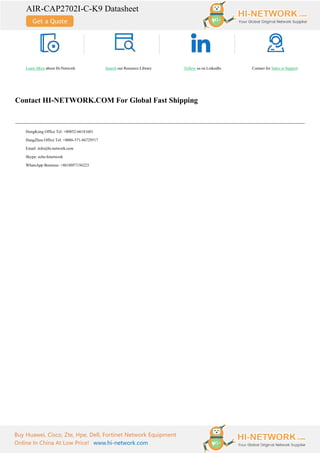 AIR-CAP2702I-C-K9 Datasheet
Buy Huawei, Cisco, Zte, Hpe, Dell, Fortinet Network Equipment
Online In China At Low Price! www.hi-network.com
Learn More about Hi-Network Search our Resource Library Follow us on LinkedIn Contact for Sales or Support
Contact HI-NETWORK.COM For Global Fast Shipping
HongKong Office Tel: +00852-66181601
HangZhou Office Tel: +0086-571-86729517
Email: info@hi-network.com
Skype: echo.hinetwork
WhatsApp Business: +8618057156223
 