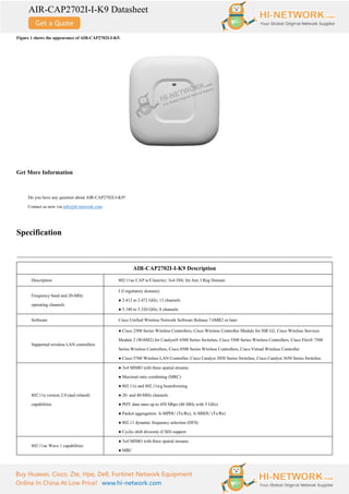 AIR-CAP2702I-I-K9 Datasheet
Buy Huawei, Cisco, Zte, Hpe, Dell, Fortinet Network Equipment
Online In China At Low Price! www.hi-network.com
Figure 1 shows the appearance of AIR-CAP2702I-I-K9.
Get More Information
Do you have any question about AIR-CAP2702I-I-K9?
Contact us now via info@hi-network.com.
Specification
AIR-CAP2702I-I-K9 Description
Description 802.11ac CAP w/CleanAir; 3x4:3SS; Int Ant; I Reg Domain
Frequency band and 20-MHz
operating channels
I (I regulatory domain):
● 2.412 to 2.472 GHz; 13 channels
● 5.180 to 5.320 GHz; 8 channels
Software Cisco Unified Wireless Network Software Release 7.6MR2 or later
Supported wireless LAN controllers
● Cisco 2500 Series Wireless Controllers, Cisco Wireless Controller Module for ISR G2, Cisco Wireless Services
Module 2 (WiSM2) for Catalyst® 6500 Series Switches, Cisco 5500 Series Wireless Controllers, Cisco Flex® 7500
Series Wireless Controllers, Cisco 8500 Series Wireless Controllers, Cisco Virtual Wireless Controller
● Cisco 5760 Wireless LAN Controller, Cisco Catalyst 3850 Series Switches, Cisco Catalyst 3650 Series Switches
802.11n version 2.0 (and related)
capabilities
● 3x4 MIMO with three spatial streams
● Maximal ratio combining (MRC)
● 802.11n and 802.11a/g beamforming
● 20- and 40-MHz channels
● PHY data rates up to 450 Mbps (40 MHz with 5 GHz)
● Packet aggregation: A-MPDU (Tx/Rx), A-MSDU (Tx/Rx)
● 802.11 dynamic frequency selection (DFS)
● Cyclic shift diversity (CSD) support
802.11ac Wave 1 capabilities
● 3x4 MIMO with three spatial streams
● MRC
 