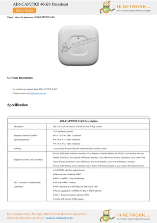 AIR-CAP2702I-N-K9 Datasheet
Buy Huawei, Cisco, Zte, Hpe, Dell, Fortinet Network Equipment
Online In China At Low Price! www.hi-network.com
Figure 1 shows the appearance of AIR-CAP2702I-N-K9.
Get More Information
Do you have any question about AIR-CAP2702I-N-K9?
Contact us now via info@hi-network.com.
Specification
AIR-CAP2702I-N-K9 Description
Description 802.11ac CAP w/CleanAir; 3x4:3SS; Int Ant; N Reg Domain
Frequency band and 20-MHz
operating channels
N (N regulatory domain):
● 2.412 to 2.462 GHz; 11 channels
● 5.180 to 5.320 GHz; 8 channels
● 5.745 to 5.825 GHz; 5 channels
Software Cisco Unified Wireless Network Software Release 7.6MR2 or later
Supported wireless LAN controllers
● Cisco 2500 Series Wireless Controllers, Cisco Wireless Controller Module for ISR G2, Cisco Wireless Services
Module 2 (WiSM2) for Catalyst® 6500 Series Switches, Cisco 5500 Series Wireless Controllers, Cisco Flex® 7500
Series Wireless Controllers, Cisco 8500 Series Wireless Controllers, Cisco Virtual Wireless Controller
● Cisco 5760 Wireless LAN Controller, Cisco Catalyst 3850 Series Switches, Cisco Catalyst 3650 Series Switches
802.11n version 2.0 (and related)
capabilities
● 3x4 MIMO with three spatial streams
● Maximal ratio combining (MRC)
● 802.11n and 802.11a/g beamforming
● 20- and 40-MHz channels
● PHY data rates up to 450 Mbps (40 MHz with 5 GHz)
● Packet aggregation: A-MPDU (Tx/Rx), A-MSDU (Tx/Rx)
● 802.11 dynamic frequency selection (DFS)
● Cyclic shift diversity (CSD) support
 