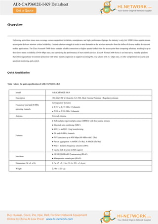 AIR-CAP3602E-I-K9 Datasheet
Buy Huawei, Cisco, Zte, Hpe, Dell, Fortinet Network Equipment
Online In China At Low Price! www.hi-network.com
Overview
Delivering up to three times more coverage versus competition for tablets, smartphones, and high- performance laptops, the industry’s only 4x4 MIMO, three-spatial-stream
access point delivers mission- critical reliability. Current solutions struggle to scale to meet demands on the wireless networks from the influx of diverse mobile devices and
mobile applications. The Cisco Aironet® 3600 Series sustains reliable connections at higher speeds further from the access point than competing solutions, resulting in up to
three times more availability of 450 Mbps rates, and optimizing the performance of more mobile devices. Cisco® Aironet 3600 Series is an innovative, modular platform
that offers unparalleled investment protection with future module expansion to support incoming 802.11ac clients with 1.3 Gbps rates, or offer comprehensive security and
spectrum monitoring and control.
Quick Specification
Table 1 shows the quick specification of AIR-CAP3602E-I-K9.
Model AIR-CAP3602E-I-K9
Description 802.11n CAP w/CleanAir; 4x4:3SS; Mod; External Antenna; I Regulatory domain
Frequency band and 20-MHz
operating channels
I (I regulatory domain):
● 2.412 to 2.472 GHz, 13 channels
● 5.180 to 5.320 GHz; 8 channels
Antenna External Antenna
Features
● 4x4 multiple-input multiple-output (MIMO) with three spatial streams
● Maximal ratio combining (MRC)
● 802.11n and 802.11a/g beamforming
● 20- and 40-MHz channels
● PHY data rates up to 450 Mbps (40-MHz with 5 Ghz)
● Packet aggregation: A-MPDU (Tx/Rx), A-MSDU (Tx/Rx)
● 802.11 dynamic frequency selection (DFS)
● Cyclic shift diversity (CSD) support
Interfaces
● 10/100/1000BASE-T autosensing (RJ-45)
● Management console port (RJ-45)
Dimensions (W x L x H) 8.7 x 8.7 x 2.11 in. (22.1 x 22.1 x 5.4 cm)
Weight 2.5 lbs (1.13 kg)
 