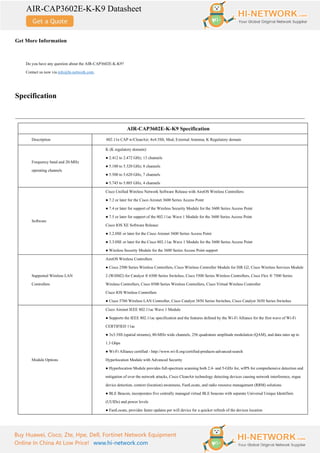 AIR-CAP3602E-K-K9 Datasheet
Buy Huawei, Cisco, Zte, Hpe, Dell, Fortinet Network Equipment
Online In China At Low Price! www.hi-network.com
Get More Information
Do you have any question about the AIR-CAP3602E-K-K9?
Contact us now via info@hi-network.com.
Specification
AIR-CAP3602E-K-K9 Specification
Description 802.11n CAP w/CleanAir; 4x4:3SS; Mod; External Antenna; K Regulatory domain
Frequency band and 20-MHz
operating channels
K (K regulatory domain):
● 2.412 to 2.472 GHz; 13 channels
● 5.180 to 5.320 GHz; 8 channels
● 5.500 to 5.620 GHz, 7 channels
● 5.745 to 5.805 GHz, 4 channels
Software
Cisco Unified Wireless Network Software Release with AireOS Wireless Controllers:
● 7.2 or later for the Cisco Aironet 3600 Series Access Point
● 7.4 or later for support of the Wireless Security Module for the 3600 Series Access Point
● 7.5 or later for support of the 802.11ac Wave 1 Module for the 3600 Series Access Point
Cisco IOS XE Software Release:
● 3.2.0SE or later for the Cisco Aironet 3600 Series Access Point
● 3.3.0SE or later for the Cisco 802.11ac Wave 1 Module for the 3600 Series Access Point
● Wireless Security Module for the 3600 Series Access Point support
Supported Wireless LAN
Controllers
AireOS Wireless Controllers
● Cisco 2500 Series Wireless Controllers, Cisco Wireless Controller Module for ISR G2, Cisco Wireless Services Module
2 (WiSM2) for Catalyst ® 6500 Series Switches, Cisco 5500 Series Wireless Controllers, Cisco Flex ® 7500 Series
Wireless Controllers, Cisco 8500 Series Wireless Controllers, Cisco Virtual Wireless Controller
Cisco IOS Wireless Controllers
● Cisco 5760 Wireless LAN Controller, Cisco Catalyst 3850 Series Switches, Cisco Catalyst 3650 Series Switches
Module Options
Cisco Aironet IEEE 802.11ac Wave 1 Module
● Supports the IEEE 802.11ac specification and the features defined by the Wi-Fi Alliance for the first wave of Wi-Fi
CERTIFIED 11ac
● 3x3:3SS (spatial streams), 80-MHz wide channels, 256 quadrature amplitude modulation (QAM), and data rates up to
1.3 Gbps
● Wi-Fi Alliance certified - http://www.wi-fi.org/certified-products-advanced-search
Hyperlocation Module with Advanced Security
● Hyperlocation Module provides full-spectrum scanning both 2.4- and 5-GHz for, wIPS for comprehensive detection and
mitigation of over the network attacks, Cisco CleanAir technology detecting devices causing network interference, rogue
device detection, context (location) awareness, FastLocate, and radio resource management (RRM) solutions
● BLE Beacon, incorporates five centrally managed virtual BLE beacons with separate Universal Unique Identifiers
(UUIDs) and power levels
● FastLocate, provides faster updates per wifi device for a quicker refresh of the devices location
 