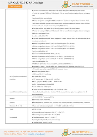 AIR-CAP3602E-K-K9 Datasheet
Buy Huawei, Cisco, Zte, Hpe, Dell, Fortinet Network Equipment
Online In China At Low Price! www.hi-network.com
● One-meter of location accuracy of associated Wi-Fi clients, when paired with the Hyperlocation Antenna
● Provides full scanning of all 2.4- and 5-GHz channels while the Access Point is serving data clients on the integrated
radios
Cisco Aironet Wireless Security Module
● Provides full-spectrum scanning for, wIPS for comprehensive detection and mitigation of over the network attacks,
Cisco CleanAir technology detecting devices causing network interference, rogue device detection, context (location)
awareness, FastLocate, and radio resource management (RRM) solutions
● FastLocate, provides faster updates per wifi device for a quicker refresh of the devices location
● Provides full scanning of all 2.4- and 5-GHz channels while the Access Point is serving data clients on the integrated
radios (802.11b/g/n and 802.11a/n)
Cisco Universal Small Cell 8718
● Dual-band Switchable Multi-Mode Module, first band for LTE with 2x50 mw MIMO, one band for 3G with 100 mw
transmit and receive diversity
● Software configurable to operate as UMTS and LTE. Band 1/3 (USC8718-M13-K9)
● Software configurable to operate as UMTS and LTE. Band 1/7 (USC8718-M17-K9)
● Software configurable to operate as UMTS and LTE. Band 2/4 (USC8718-M24-K9)
Cisco Universal Small Cell 8818
● Dual-band Switchable Multi-Mode Module, LTE only
● Software configurable to operate on either LTE cell. Band 1/3 (USC8818-C13-K9)
● Software configurable to operate on either LTE cell. Band 2/4 (USC8818-C24-K9)
Cisco Universal Small Cell 5310
● 3GPP band 1 (2100 MHz), 16 users, voice (R99), packet data (HSPA/HSDPA+)
● 3GPP band 2/5 (band 2 – 1930 and band 5 - 869), 16 users, voice (R99), packet data (HSPA/HSDPA+)
802.11n Version 2.0 (and Related)
Capabilities
● 4x4 multiple-input multiple-output (MIMO) with three spatial streams
● Maximal ratio combining (MRC)
● 802.11n and 802.11a/g beamforming
● 20- and 40-MHz channels
● PHY data rates up to 450 Mbps (40-MHz with 5 Ghz)
● Packet aggregation: A-MPDU (Tx/Rx), A-MSDU (Tx/Rx)
● 802.11 dynamic frequency selection (DFS)
● Cyclic shift diversity (CSD) support
External Antenna (Sold Separately)
● Certified for use with antenna gains up to 6 dBi (2.4 GHz and 5 GHz)
● Cisco offers the industry's broadest selection of 802.11n antennas delivering optimal coverage for a variety of
deployment scenarios
Interfaces
● 10/100/1000BASE-T autosensing (RJ-45)
● Management console port (RJ-45)
Indicators ● Status LED indicates boot loader status, association status, operating status, boot loader warnings, boot loader errors
Dimensions (W x L x H) ● Access point (without mounting bracket): 8.7 x 8.7 x 2.11 in. (22.1 x 22.1 x 5.4 cm)
Weight ● 2.5 lbs (1.13 kg)
Environmental
● Nonoperating (storage) temperature: -22 to 158°F (-30 to 70°C)
● Nonoperating (storage) Altitude Test - 25˚C, 15,000 ft.
● Operating temperature: -4 to 131°F (-20 to 55°C)
● Operating humidity: 10 to 90 percent (noncondensing)
● Operating Altitude Test -40˚C, 9843 ft.
 