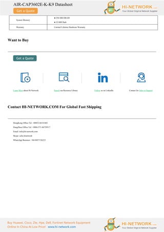 AIR-CAP3602E-K-K9 Datasheet
Buy Huawei, Cisco, Zte, Hpe, Dell, Fortinet Network Equipment
Online In China At Low Price! www.hi-network.com
System Memory
● 256-MB DRAM
● 32-MB flash
Warranty Limited Lifetime Hardware Warranty
Want to Buy
Learn More about Hi-Network Search our Resource Library Follow us on LinkedIn Contact for Sales or Support
Contact HI-NETWORK.COM For Global Fast Shipping
HongKong Office Tel: +00852-66181601
HangZhou Office Tel: +0086-571-86729517
Email: info@hi-network.com
Skype: echo.hinetwork
WhatsApp Business: +8618057156223
 