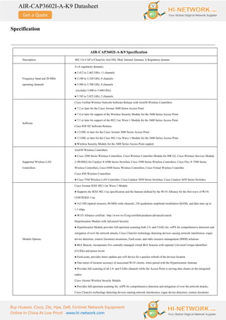AIR-CAP3602I-A-K9 Datasheet
Buy Huawei, Cisco, Zte, Hpe, Dell, Fortinet Network Equipment
Online In China At Low Price! www.hi-network.com
Specification
AIR-CAP3602I-A-K9 Specification
Description 802.11n CAP w/CleanAir; 4x4:3SS; Mod; Internal Antenna; A Regulatory domain
Frequency band and 20-MHz
operating channels
A (A regulatory domain):
● 2.412 to 2.462 GHz; 11 channels
● 5.180 to 5.320 GHz; 8 channels
● 5.500 to 5.700 GHz, 8 channels
(excludes 5.600 to 5.640 GHz)
● 5.745 to 5.825 GHz; 5 channels
Software
Cisco Unified Wireless Network Software Release with AireOS Wireless Controllers:
● 7.2 or later for the Cisco Aironet 3600 Series Access Point
● 7.4 or later for support of the Wireless Security Module for the 3600 Series Access Point
● 7.5 or later for support of the 802.11ac Wave 1 Module for the 3600 Series Access Point
Cisco IOS XE Software Release:
● 3.2.0SE or later for the Cisco Aironet 3600 Series Access Point
● 3.3.0SE or later for the Cisco 802.11ac Wave 1 Module for the 3600 Series Access Point
● Wireless Security Module for the 3600 Series Access Point support
Supported Wireless LAN
Controllers
AireOS Wireless Controllers
● Cisco 2500 Series Wireless Controllers, Cisco Wireless Controller Module for ISR G2, Cisco Wireless Services Module
2 (WiSM2) for Catalyst ® 6500 Series Switches, Cisco 5500 Series Wireless Controllers, Cisco Flex ® 7500 Series
Wireless Controllers, Cisco 8500 Series Wireless Controllers, Cisco Virtual Wireless Controller
Cisco IOS Wireless Controllers
● Cisco 5760 Wireless LAN Controller, Cisco Catalyst 3850 Series Switches, Cisco Catalyst 3650 Series Switches
Module Options
Cisco Aironet IEEE 802.11ac Wave 1 Module
● Supports the IEEE 802.11ac specification and the features defined by the Wi-Fi Alliance for the first wave of Wi-Fi
CERTIFIED 11ac
● 3x3:3SS (spatial streams), 80-MHz wide channels, 256 quadrature amplitude modulation (QAM), and data rates up to
1.3 Gbps
● Wi-Fi Alliance certified - http://www.wi-fi.org/certified-products-advanced-search
Hyperlocation Module with Advanced Security
● Hyperlocation Module provides full-spectrum scanning both 2.4- and 5-GHz for, wIPS for comprehensive detection and
mitigation of over the network attacks, Cisco CleanAir technology detecting devices causing network interference, rogue
device detection, context (location) awareness, FastLocate, and radio resource management (RRM) solutions
● BLE Beacon, incorporates five centrally managed virtual BLE beacons with separate Universal Unique Identifiers
(UUIDs) and power levels
● FastLocate, provides faster updates per wifi device for a quicker refresh of the devices location
● One-meter of location accuracy of associated Wi-Fi clients, when paired with the Hyperlocation Antenna
● Provides full scanning of all 2.4- and 5-GHz channels while the Access Point is serving data clients on the integrated
radios
Cisco Aironet Wireless Security Module
● Provides full-spectrum scanning for, wIPS for comprehensive detection and mitigation of over the network attacks,
Cisco CleanAir technology detecting devices causing network interference, rogue device detection, context (location)
 