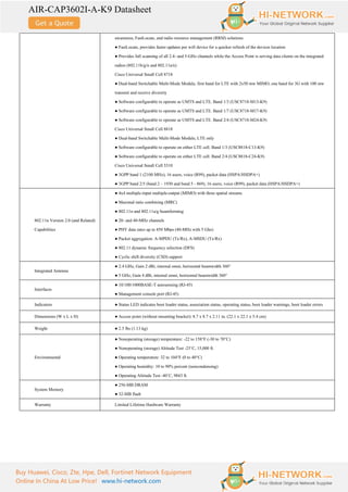 AIR-CAP3602I-A-K9 Datasheet
Buy Huawei, Cisco, Zte, Hpe, Dell, Fortinet Network Equipment
Online In China At Low Price! www.hi-network.com
awareness, FastLocate, and radio resource management (RRM) solutions
● FastLocate, provides faster updates per wifi device for a quicker refresh of the devices location
● Provides full scanning of all 2.4- and 5-GHz channels while the Access Point is serving data clients on the integrated
radios (802.11b/g/n and 802.11a/n)
Cisco Universal Small Cell 8718
● Dual-band Switchable Multi-Mode Module, first band for LTE with 2x50 mw MIMO, one band for 3G with 100 mw
transmit and receive diversity
● Software configurable to operate as UMTS and LTE. Band 1/3 (USC8718-M13-K9)
● Software configurable to operate as UMTS and LTE. Band 1/7 (USC8718-M17-K9)
● Software configurable to operate as UMTS and LTE. Band 2/4 (USC8718-M24-K9)
Cisco Universal Small Cell 8818
● Dual-band Switchable Multi-Mode Module, LTE only
● Software configurable to operate on either LTE cell. Band 1/3 (USC8818-C13-K9)
● Software configurable to operate on either LTE cell. Band 2/4 (USC8818-C24-K9)
Cisco Universal Small Cell 5310
● 3GPP band 1 (2100 MHz), 16 users, voice (R99), packet data (HSPA/HSDPA+)
● 3GPP band 2/5 (band 2 – 1930 and band 5 - 869), 16 users, voice (R99), packet data (HSPA/HSDPA+)
802.11n Version 2.0 (and Related)
Capabilities
● 4x4 multiple-input multiple-output (MIMO) with three spatial streams
● Maximal ratio combining (MRC)
● 802.11n and 802.11a/g beamforming
● 20- and 40-MHz channels
● PHY data rates up to 450 Mbps (40-MHz with 5 Ghz)
● Packet aggregation: A-MPDU (Tx/Rx), A-MSDU (Tx/Rx)
● 802.11 dynamic frequency selection (DFS)
● Cyclic shift diversity (CSD) support
Integrated Antenna
● 2.4 GHz, Gain 2 dBi, internal omni, horizontal beamwidth 360°
● 5 GHz, Gain 4 dBi, internal omni, horizontal beamwidth 360°
Interfaces
● 10/100/1000BASE-T autosensing (RJ-45)
● Management console port (RJ-45)
Indicators ● Status LED indicates boot loader status, association status, operating status, boot loader warnings, boot loader errors
Dimensions (W x L x H) ● Access point (without mounting bracket): 8.7 x 8.7 x 2.11 in. (22.1 x 22.1 x 5.4 cm)
Weight ● 2.5 lbs (1.13 kg)
Environmental
● Nonoperating (storage) temperature: -22 to 158°F (-30 to 70°C)
● Nonoperating (storage) Altitude Test -25˚C, 15,000 ft.
● Operating temperature: 32 to 104°F (0 to 40°C)
● Operating humidity: 10 to 90% percent (noncondensing)
● Operating Altitude Test -40˚C, 9843 ft.
System Memory
● 256-MB DRAM
● 32-MB flash
Warranty Limited Lifetime Hardware Warranty
 