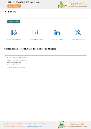 AIR-CAP3602I-A-K9 Datasheet
Buy Huawei, Cisco, Zte, Hpe, Dell, Fortinet Network Equipment
Online In China At Low Price! www.hi-network.com
Want to Buy
Learn More about Hi-Network Search our Resource Library Follow us on LinkedIn Contact for Sales or Support
Contact HI-NETWORK.COM For Global Fast Shipping
HongKong Office Tel: +00852-66181601
HangZhou Office Tel: +0086-571-86729517
Email: info@hi-network.com
Skype: echo.hinetwork
WhatsApp Business: +8618057156223
 