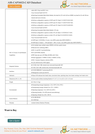 AIR-CAP3602I-C-K9 Datasheet
Buy Huawei, Cisco, Zte, Hpe, Dell, Fortinet Network Equipment
Online In China At Low Price! www.hi-network.com
radios (802.11b/g/n and 802.11a/n)
Cisco Universal Small Cell 8718
● Dual-band Switchable Multi-Mode Module, first band for LTE with 2x50 mw MIMO, one band for 3G with 100 mw
transmit and receive diversity
● Software configurable to operate as UMTS and LTE. Band 1/3 (USC8718-M13-K9)
● Software configurable to operate as UMTS and LTE. Band 1/7 (USC8718-M17-K9)
● Software configurable to operate as UMTS and LTE. Band 2/4 (USC8718-M24-K9)
Cisco Universal Small Cell 8818
● Dual-band Switchable Multi-Mode Module, LTE only
● Software configurable to operate on either LTE cell. Band 1/3 (USC8818-C13-K9)
● Software configurable to operate on either LTE cell. Band 2/4 (USC8818-C24-K9)
Cisco Universal Small Cell 5310
● 3GPP band 1 (2100 MHz), 16 users, voice (R99), packet data (HSPA/HSDPA+)
● 3GPP band 2/5 (band 2 – 1930 and band 5 - 869), 16 users, voice (R99), packet data (HSPA/HSDPA+)
802.11n Version 2.0 (and Related)
Capabilities
● 4x4 multiple-input multiple-output (MIMO) with three spatial streams
● Maximal ratio combining (MRC)
● 802.11n and 802.11a/g beamforming
● 20- and 40-MHz channels
● PHY data rates up to 450 Mbps (40-MHz with 5 Ghz)
● Packet aggregation: A-MPDU (Tx/Rx), A-MSDU (Tx/Rx)
● 802.11 dynamic frequency selection (DFS)
● Cyclic shift diversity (CSD) support
Integrated Antenna
● 2.4 GHz, Gain 2 dBi, internal omni, horizontal beamwidth 360°
● 5 GHz, Gain 4 dBi, internal omni, horizontal beamwidth 360°
Interfaces
● 10/100/1000BASE-T autosensing (RJ-45)
● Management console port (RJ-45)
Indicators ● Status LED indicates boot loader status, association status, operating status, boot loader warnings, boot loader errors
Dimensions (W x L x H) ● Access point (without mounting bracket): 8.7 x 8.7 x 2.11 in. (22.1 x 22.1 x 5.4 cm)
Weight ● 2.5 lbs (1.13 kg)
Environmental
● Nonoperating (storage) temperature: -22 to 158°F (-30 to 70°C)
● Nonoperating (storage) Altitude Test -25˚C, 15,000 ft.
● Operating temperature: 32 to 104°F (0 to 40°C)
● Operating humidity: 10 to 90% percent (noncondensing)
● Operating Altitude Test -40˚C, 9843 ft.
System Memory
● 256-MB DRAM
● 32-MB flash
Warranty Limited Lifetime Hardware Warranty
Want to Buy
 