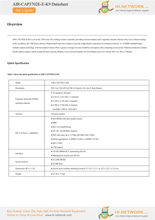 AIR-CAP3702E-E-K9 Datasheet
Buy Huawei, Cisco, Zte, Hpe, Dell, Fortinet Network Equipment
Online In China At Low Price! www.hi-network.com
Overview
AIR-CAP3702E-E-K9 is one of the 3700 series AP, needing wireless controller, providing external antenna and E regulatory domain. Based on the Cisco Aironet heritage
of RF excellence, the 3700 Series utilizes a Purpose-built innovative chipset to provide a high-density experience for enterprise network. 4 x 4 MIMO (multiple-input
multiple-output) technology with three-spatial-stream offers a greater coverage for more reliability and capacity than competing access points. Modular architecture enables
flexible add-on options, which include Wireless Security Module, Cisco Universal Small Cell 5310 Module and Cisco Aironet 802.11ac Wave 2 Module.
Quick Specification
Table 1 shows the quick specification of AIR-CAP3702E-E-K9.
Model AIR-CAP3702E-E-K9
Description 802.11ac Ctrlr AP 4x4:3SS w/CleanAir; Ext Ant; E Reg Domain
Frequency band and 20-MHz
operating channels
E (E regulatory domain):
● 2.412 to 2.472 GHz; 13 channels
● 5.180 to 5.320 GHz; 8 channels
● 5.500 to 5.700 GHz; 8 channels
(excludes 5.600 to 5.640 GHz)
Antenna External Antenna
802.11ac Wave 1 capabilities
● 4x4 MIMO with three spatial streams
● MRC
● 802.11ac beamforming
● 20-, 40-, and 80-MHz channels
● PHY data rates up to 1.3 Gbps (80 MHz with 5 GHz)
● Packet aggregation: A-MPDU (Tx/Rx), A-MSDU (Tx/Rx)
● 802.11 DFS
● CSD support
Interfaces
● 10/100/1000BASE-T autosensing (RJ-45)
● Management console port (RJ-45)
System memory
● 512 MB DRAM
● 64 MB flash
Dimensions (W x L x H) ● Access point (without mounting bracket): 8.7 x 8.7 x 2.11 in. (22.1 x 22.1 x 5.4 cm)
Weight ● 2.5 lb (1.13 kg)
 