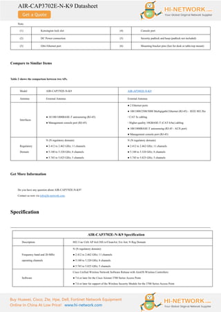 AIR-CAP3702E-N-K9 Datasheet
Buy Huawei, Cisco, Zte, Hpe, Dell, Fortinet Network Equipment
Online In China At Low Price! www.hi-network.com
Note:
(1) Kensington lock slot (4) Console port
(2) DC Power connection (5) Security padlock and hasp (padlock not included)
(3) Gbit Ethernet port (6) Mounting bracket pins (feet for desk or table-top mount)
Compare to Similar Items
Table 2 shows the comparison between two APs.
Model AIR-CAP3702E-N-K9 AIR-AP3802E-N-K9
Antenna External Antenna External Antenna
Interfaces
● 10/100/1000BASE-T autosensing (RJ-45)
● Management console port (RJ-45)
● 2 Ethernet ports
● 100/1000/2500/5000 Multigigabit Ethernet (RJ-45) – IEEE 802.3bz
◦ CAT 5e cabling
◦ Higher-quality 10GBASE-T (CAT 6/6a) cabling
● 100/1000BASE-T autosensing (RJ-45 - AUX port)
● Management console port (RJ-45)
Regulatory
Domain
N (N regulatory domain):
● 2.412 to 2.462 GHz; 11 channels
● 5.180 to 5.320 GHz; 8 channels
● 5.745 to 5.825 GHz; 5 channels
N (N regulatory domain):
● 2.412 to 2.462 GHz; 11 channels
● 5.180 to 5.320 GHz; 8 channels
● 5.745 to 5.825 GHz; 5 channels
Get More Information
Do you have any question about AIR-CAP3702E-N-K9?
Contact us now via info@hi-network.com.
Specification
AIR-CAP3702E-N-K9 Specification
Description 802.11ac Ctrlr AP 4x4:3SS w/CleanAir; Ext Ant; N Reg Domain
Frequency band and 20-MHz
operating channels
N (N regulatory domain):
● 2.412 to 2.462 GHz; 11 channels
● 5.180 to 5.320 GHz; 8 channels
● 5.745 to 5.825 GHz; 5 channels
Software
Cisco Unified Wireless Network Software Release with AireOS Wireless Controllers:
● 7.6 or later for the Cisco Aironet 3700 Series Access Point
● 7.6 or later for support of the Wireless Security Module for the 3700 Series Access Point
 