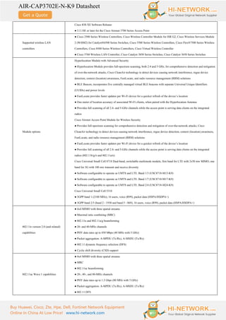 AIR-CAP3702E-N-K9 Datasheet
Buy Huawei, Cisco, Zte, Hpe, Dell, Fortinet Network Equipment
Online In China At Low Price! www.hi-network.com
Cisco IOS XE Software Release:
● 3.3.1SE or later for the Cisco Aironet 3700 Series Access Point
Supported wireless LAN
controllers
● Cisco 2500 Series Wireless Controllers, Cisco Wireless Controller Module for ISR G2, Cisco Wireless Services Module
2 (WiSM2) for Catalyst®6500 Series Switches, Cisco 5500 Series Wireless Controllers, Cisco Flex®7500 Series Wireless
Controllers, Cisco 8500 Series Wireless Controllers, Cisco Virtual Wireless Controller
● Cisco 5760 Wireless LAN Controller, Cisco Catalyst 3850 Series Switches, Cisco Catalyst 3650 Series Switches
Module options
Hyperlocation Module with Advanced Security
● Hyperlocation Module provides full-spectrum scanning, both 2.4 and 5 GHz, for comprehensive detection and mitigation
of over-the-network attacks, Cisco CleanAir technology to detect devices causing network interference, rogue device
detection, context (location) awareness, FastLocate, and radio resource management (RRM) solutions
● BLE Beacon, incorporates five centrally managed virtual BLE beacons with separate Universal Unique Identifiers
(UUIDs) and power levels
● FastLocate provides faster updates per Wi-Fi device for a quicker refresh of the device’s location
● One meter of location accuracy of associated Wi-Fi clients, when paired with the Hyperlocation Antenna
● Provides full scanning of all 2.4- and 5-GHz channels while the access point is serving data clients on the integrated
radios
Cisco Aironet Access Point Module for Wireless Security
● Provides full-spectrum scanning for comprehensive detection and mitigation of over-the-network attacks, Cisco
CleanAir technology to detect devices causing network interference, rogue device detection, context (location) awareness,
FastLocate, and radio resource management (RRM) solutions
● FastLocate provides faster updates per Wi-Fi device for a quicker refresh of the device’s location
● Provides full scanning of all 2.4- and 5-GHz channels while the access point is serving data clients on the integrated
radios (802.11b/g/n and 802.11a/n)
Cisco Universal Small Cell 8718 Dual-band, switchable multimode module, first band for LTE with 2x50 mw MIMO, one
band for 3G with 100 mw transmit and receive diversity
● Software configurable to operate as UMTS and LTE. Band 1/3 (USC8718-M13-K9)
● Software configurable to operate as UMTS and LTE. Band 1/7 (USC8718-M17-K9)
● Software configurable to operate as UMTS and LTE. Band 2/4 (USC8718-M24-K9)
Cisco Universal Small Cell 5310
● 3GPP band 1 (2100 MHz), 16 users, voice (R99), packet data (HSPA/HSDPA+)
● 3GPP band 2/5 (band 2 - 1930 and band 5 - 869), 16 users, voice (R99), packet data (HSPA/HSDPA+)
802.11n version 2.0 (and related)
capabilities
● 4x4 MIMO with three spatial streams
● Maximal ratio combining (MRC)
● 802.11n and 802.11a/g beamforming
● 20- and 40-MHz channels
● PHY data rates up to 450 Mbps (40 MHz with 5 GHz)
● Packet aggregation: A-MPDU (Tx/Rx), A-MSDU (Tx/Rx)
● 802.11 dynamic frequency selection (DFS)
● Cyclic shift diversity (CSD) support
802.11ac Wave 1 capabilities
● 4x4 MIMO with three spatial streams
● MRC
● 802.11ac beamforming
● 20-, 40-, and 80-MHz channels
● PHY data rates up to 1.3 Gbps (80 MHz with 5 GHz)
● Packet aggregation: A-MPDU (Tx/Rx), A-MSDU (Tx/Rx)
● 802.11 DFS
 