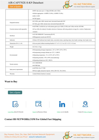 AIR-CAP3702E-S-K9 Datasheet
Buy Huawei, Cisco, Zte, Hpe, Dell, Fortinet Network Equipment
Online In China At Low Price! www.hi-network.com
● PHY data rates up to 1.3 Gbps (80 MHz with 5 GHz)
● Packet aggregation: A-MPDU (Tx/Rx), A-MSDU (Tx/Rx)
● 802.11 DFS
● CSD support
Integrated antenna
● 2.4 GHz, gain 4 dBi, internal omni, horizontal beamwidth 360°
● 5 GHz, gain 4 dBi, internal omni, horizontal beamwidth 360°
External antenna (sold separately)
● AP3700E: Certified for use with antenna gains up to 6 dBi (2.4 GHz and 5 GHz) with the AP3700E
● Cisco offers the industry's broadest selection of antennas, delivering optimal coverage for a variety of deployment
scenarios
Interfaces
● 10/100/1000BASE-T autosensing (RJ-45)
● Management console port (RJ-45)
Indicators ● Status LED indicates boot loader status, association status, operating status, boot loader warnings, boot loader errors
Dimensions (W x L x H) ● Access point (without mounting bracket): 8.7 x 8.7 x 2.11 in. (22.1 x 22.1 x 5.4 cm)
Weight ● 2.5 lb (1.13 kg)
Environmental
● Nonoperating (storage) temperature: -22° to 158°F (-30° to 70°C)
● Nonoperating (storage) altitude test: 25˚C, 15,000 ft.
● Operating temperature: -4° to 122°F (-20° to 50°C)
● Operating humidity: 10% to 90% (noncondensing)
● Operating altitude test: 40˚C, 9843 ft.
System memory
● 512 MB DRAM
● 64 MB flash
Input power requirements
● AP3700: 44 to 57 VDC
● Power supply and power injector: 100 to 240 VAC; 50 to 60 Hz
Warranty Limited lifetime hardware warranty
Want to Buy
Learn More about Hi-Network Search our Resource Library Follow us on LinkedIn Contact for Sales or Support
Contact HI-NETWORK.COM For Global Fast Shipping
 