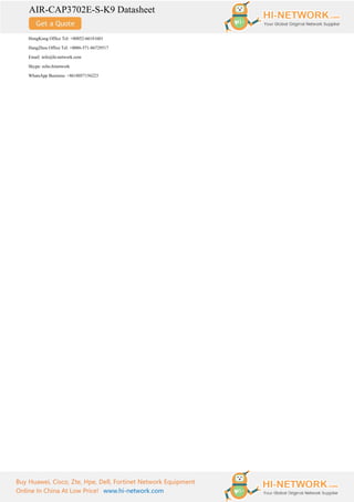 AIR-CAP3702E-S-K9 Datasheet
Buy Huawei, Cisco, Zte, Hpe, Dell, Fortinet Network Equipment
Online In China At Low Price! www.hi-network.com
HongKong Office Tel: +00852-66181601
HangZhou Office Tel: +0086-571-86729517
Email: info@hi-network.com
Skype: echo.hinetwork
WhatsApp Business: +8618057156223
 