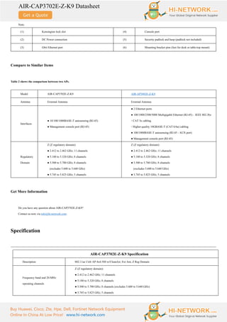AIR-CAP3702E-Z-K9 Datasheet
Buy Huawei, Cisco, Zte, Hpe, Dell, Fortinet Network Equipment
Online In China At Low Price! www.hi-network.com
Note:
(1) Kensington lock slot (4) Console port
(2) DC Power connection (5) Security padlock and hasp (padlock not included)
(3) Gbit Ethernet port (6) Mounting bracket pins (feet for desk or table-top mount)
Compare to Similar Items
Table 2 shows the comparison between two APs.
Model AIR-CAP3702E-Z-K9 AIR-AP3802E-Z-K9
Antenna External Antenna External Antenna
Interfaces
● 10/100/1000BASE-T autosensing (RJ-45)
● Management console port (RJ-45)
● 2 Ethernet ports
● 100/1000/2500/5000 Multigigabit Ethernet (RJ-45) – IEEE 802.3bz
◦ CAT 5e cabling
◦ Higher-quality 10GBASE-T (CAT 6/6a) cabling
● 100/1000BASE-T autosensing (RJ-45 - AUX port)
● Management console port (RJ-45)
Regulatory
Domain
Z (Z regulatory domain):
● 2.412 to 2.462 GHz; 11 channels
● 5.180 to 5.320 GHz; 8 channels
● 5.500 to 5.700 GHz; 8 channels
(excludes 5.600 to 5.640 GHz)
● 5.745 to 5.825 GHz; 5 channels
Z (Z regulatory domain):
● 2.412 to 2.462 GHz; 11 channels
● 5.180 to 5.320 GHz; 8 channels
● 5.500 to 5.700 GHz; 8 channels
(excludes 5.600 to 5.640 GHz)
● 5.745 to 5.825 GHz; 5 channels
Get More Information
Do you have any question about AIR-CAP3702E-Z-K9?
Contact us now via info@hi-network.com.
Specification
AIR-CAP3702E-Z-K9 Specification
Description 802.11ac Ctrlr AP 4x4:3SS w/CleanAir; Ext Ant; Z Reg Domain
Frequency band and 20-MHz
operating channels
Z (Z regulatory domain):
● 2.412 to 2.462 GHz; 11 channels
● 5.180 to 5.320 GHz; 8 channels
● 5.500 to 5.700 GHz; 8 channels (excludes 5.600 to 5.640 GHz)
● 5.745 to 5.825 GHz; 5 channels
 