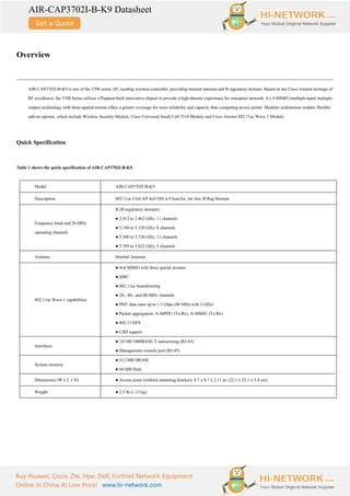 AIR-CAP3702I-B-K9 Datasheet
Buy Huawei, Cisco, Zte, Hpe, Dell, Fortinet Network Equipment
Online In China At Low Price! www.hi-network.com
Overview
AIR-CAP3702I-B-K9 is one of the 3700 series AP, needing wireless controller, providing internal antenna and B regulatory domain. Based on the Cisco Aironet heritage of
RF excellence, the 3700 Series utilizes a Purpose-built innovative chipset to provide a high-density experience for enterprise network. 4 x 4 MIMO (multiple-input multiple-
output) technology with three-spatial-stream offers a greater coverage for more reliability and capacity than competing access points. Modular architecture enables flexible
add-on options, which include Wireless Security Module, Cisco Universal Small Cell 5310 Module and Cisco Aironet 802.11ac Wave 2 Module.
Quick Specification
Table 1 shows the quick specification of AIR-CAP3702I-B-K9.
Model AIR-CAP3702I-B-K9
Description 802.11ac Ctrlr AP 4x4:3SS w/CleanAir; Int Ant; B Reg Domain
Frequency band and 20-MHz
operating channels
B (B regulatory domain):
● 2.412 to 2.462 GHz; 11 channels
● 5.180 to 5.320 GHz; 8 channels
● 5.500 to 5.720 GHz; 12 channels
● 5.745 to 5.825 GHz; 5 channels
Antenna Internal Antenna
802.11ac Wave 1 capabilities
● 4x4 MIMO with three spatial streams
● MRC
● 802.11ac beamforming
● 20-, 40-, and 80-MHz channels
● PHY data rates up to 1.3 Gbps (80 MHz with 5 GHz)
● Packet aggregation: A-MPDU (Tx/Rx), A-MSDU (Tx/Rx)
● 802.11 DFS
● CSD support
Interfaces
● 10/100/1000BASE-T autosensing (RJ-45)
● Management console port (RJ-45)
System memory
● 512 MB DRAM
● 64 MB flash
Dimensions (W x L x H) ● Access point (without mounting bracket): 8.7 x 8.7 x 2.11 in. (22.1 x 22.1 x 5.4 cm)
Weight ● 2.5 lb (1.13 kg)
 