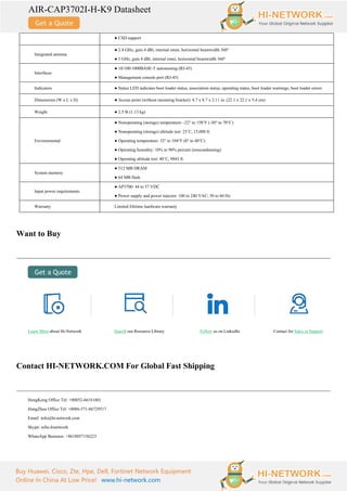 AIR-CAP3702I-H-K9 Datasheet
Buy Huawei, Cisco, Zte, Hpe, Dell, Fortinet Network Equipment
Online In China At Low Price! www.hi-network.com
● CSD support
Integrated antenna
● 2.4 GHz, gain 4 dBi, internal omni, horizontal beamwidth 360°
● 5 GHz, gain 4 dBi, internal omni, horizontal beamwidth 360°
Interfaces
● 10/100/1000BASE-T autosensing (RJ-45)
● Management console port (RJ-45)
Indicators ● Status LED indicates boot loader status, association status, operating status, boot loader warnings, boot loader errors
Dimensions (W x L x H) ● Access point (without mounting bracket): 8.7 x 8.7 x 2.11 in. (22.1 x 22.1 x 5.4 cm)
Weight ● 2.5 lb (1.13 kg)
Environmental
● Nonoperating (storage) temperature: -22° to 158°F (-30° to 70°C)
● Nonoperating (storage) altitude test: 25˚C, 15,000 ft.
● Operating temperature: 32° to 104°F (0° to 40°C)
● Operating humidity: 10% to 90% percent (noncondensing)
● Operating altitude test: 40˚C, 9843 ft.
System memory
● 512 MB DRAM
● 64 MB flash
Input power requirements
● AP3700: 44 to 57 VDC
● Power supply and power injector: 100 to 240 VAC; 50 to 60 Hz
Warranty Limited lifetime hardware warranty
Want to Buy
Learn More about Hi-Network Search our Resource Library Follow us on LinkedIn Contact for Sales or Support
Contact HI-NETWORK.COM For Global Fast Shipping
HongKong Office Tel: +00852-66181601
HangZhou Office Tel: +0086-571-86729517
Email: info@hi-network.com
Skype: echo.hinetwork
WhatsApp Business: +8618057156223
 