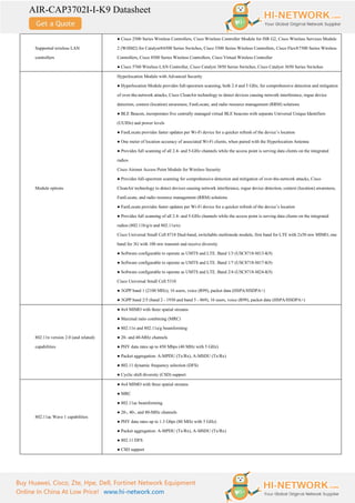 AIR-CAP3702I-I-K9 Datasheet
Buy Huawei, Cisco, Zte, Hpe, Dell, Fortinet Network Equipment
Online In China At Low Price! www.hi-network.com
Supported wireless LAN
controllers
● Cisco 2500 Series Wireless Controllers, Cisco Wireless Controller Module for ISR G2, Cisco Wireless Services Module
2 (WiSM2) for Catalyst®6500 Series Switches, Cisco 5500 Series Wireless Controllers, Cisco Flex®7500 Series Wireless
Controllers, Cisco 8500 Series Wireless Controllers, Cisco Virtual Wireless Controller
● Cisco 5760 Wireless LAN Controller, Cisco Catalyst 3850 Series Switches, Cisco Catalyst 3650 Series Switches
Module options
Hyperlocation Module with Advanced Security
● Hyperlocation Module provides full-spectrum scanning, both 2.4 and 5 GHz, for comprehensive detection and mitigation
of over-the-network attacks, Cisco CleanAir technology to detect devices causing network interference, rogue device
detection, context (location) awareness, FastLocate, and radio resource management (RRM) solutions
● BLE Beacon, incorporates five centrally managed virtual BLE beacons with separate Universal Unique Identifiers
(UUIDs) and power levels
● FastLocate provides faster updates per Wi-Fi device for a quicker refresh of the device’s location
● One meter of location accuracy of associated Wi-Fi clients, when paired with the Hyperlocation Antenna
● Provides full scanning of all 2.4- and 5-GHz channels while the access point is serving data clients on the integrated
radios
Cisco Aironet Access Point Module for Wireless Security
● Provides full-spectrum scanning for comprehensive detection and mitigation of over-the-network attacks, Cisco
CleanAir technology to detect devices causing network interference, rogue device detection, context (location) awareness,
FastLocate, and radio resource management (RRM) solutions
● FastLocate provides faster updates per Wi-Fi device for a quicker refresh of the device’s location
● Provides full scanning of all 2.4- and 5-GHz channels while the access point is serving data clients on the integrated
radios (802.11b/g/n and 802.11a/n)
Cisco Universal Small Cell 8718 Dual-band, switchable multimode module, first band for LTE with 2x50 mw MIMO, one
band for 3G with 100 mw transmit and receive diversity
● Software configurable to operate as UMTS and LTE. Band 1/3 (USC8718-M13-K9)
● Software configurable to operate as UMTS and LTE. Band 1/7 (USC8718-M17-K9)
● Software configurable to operate as UMTS and LTE. Band 2/4 (USC8718-M24-K9)
Cisco Universal Small Cell 5310
● 3GPP band 1 (2100 MHz), 16 users, voice (R99), packet data (HSPA/HSDPA+)
● 3GPP band 2/5 (band 2 - 1930 and band 5 - 869), 16 users, voice (R99), packet data (HSPA/HSDPA+)
802.11n version 2.0 (and related)
capabilities
● 4x4 MIMO with three spatial streams
● Maximal ratio combining (MRC)
● 802.11n and 802.11a/g beamforming
● 20- and 40-MHz channels
● PHY data rates up to 450 Mbps (40 MHz with 5 GHz)
● Packet aggregation: A-MPDU (Tx/Rx), A-MSDU (Tx/Rx)
● 802.11 dynamic frequency selection (DFS)
● Cyclic shift diversity (CSD) support
802.11ac Wave 1 capabilities
● 4x4 MIMO with three spatial streams
● MRC
● 802.11ac beamforming
● 20-, 40-, and 80-MHz channels
● PHY data rates up to 1.3 Gbps (80 MHz with 5 GHz)
● Packet aggregation: A-MPDU (Tx/Rx), A-MSDU (Tx/Rx)
● 802.11 DFS
● CSD support
 