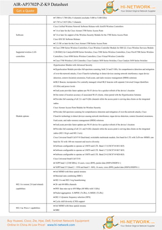 AIR-AP3702P-Z-K9 Datasheet
Buy Huawei, Cisco, Zte, Hpe, Dell, Fortinet Network Equipment
Online In China At Low Price! www.hi-network.com
● 5.500 to 5.700 GHz; 8 channels (excludes 5.600 to 5.640 GHz)
● 5.745 to 5.825 GHz; 5 channels
Software
Cisco Unified Wireless Network Software Release with AireOS Wireless Controllers:
● 7.6 or later for the Cisco Aironet 3700 Series Access Point
● 7.6 or later for support of the Wireless Security Module for the 3700 Series Access Point
Cisco IOS XE Software Release:
● 3.3.1SE or later for the Cisco Aironet 3700 Series Access Point
Supported wireless LAN
controllers
● Cisco 2500 Series Wireless Controllers, Cisco Wireless Controller Module for ISR G2, Cisco Wireless Services Module
2 (WiSM2) for Catalyst®6500 Series Switches, Cisco 5500 Series Wireless Controllers, Cisco Flex®7500 Series Wireless
Controllers, Cisco 8500 Series Wireless Controllers, Cisco Virtual Wireless Controller
● Cisco 5760 Wireless LAN Controller, Cisco Catalyst 3850 Series Switches, Cisco Catalyst 3650 Series Switches
Module options
Hyperlocation Module with Advanced Security
● Hyperlocation Module provides full-spectrum scanning, both 2.4 and 5 GHz, for comprehensive detection and mitigation
of over-the-network attacks, Cisco CleanAir technology to detect devices causing network interference, rogue device
detection, context (location) awareness, FastLocate, and radio resource management (RRM) solutions
● BLE Beacon, incorporates five centrally managed virtual BLE beacons with separate Universal Unique Identifiers
(UUIDs) and power levels
● FastLocate provides faster updates per Wi-Fi device for a quicker refresh of the device’s location
● One meter of location accuracy of associated Wi-Fi clients, when paired with the Hyperlocation Antenna
● Provides full scanning of all 2.4- and 5-GHz channels while the access point is serving data clients on the integrated
radios
Cisco Aironet Access Point Module for Wireless Security
● Provides full-spectrum scanning for comprehensive detection and mitigation of over-the-network attacks, Cisco
CleanAir technology to detect devices causing network interference, rogue device detection, context (location) awareness,
FastLocate, and radio resource management (RRM) solutions
● FastLocate provides faster updates per Wi-Fi device for a quicker refresh of the device’s location
● Provides full scanning of all 2.4- and 5-GHz channels while the access point is serving data clients on the integrated
radios (802.11b/g/n and 802.11a/n)
Cisco Universal Small Cell 8718 Dual-band, switchable multimode module, first band for LTE with 2x50 mw MIMO, one
band for 3G with 100 mw transmit and receive diversity
● Software configurable to operate as UMTS and LTE. Band 1/3 (USC8718-M13-K9)
● Software configurable to operate as UMTS and LTE. Band 1/7 (USC8718-M17-K9)
● Software configurable to operate as UMTS and LTE. Band 2/4 (USC8718-M24-K9)
Cisco Universal Small Cell 5310
● 3GPP band 1 (2100 MHz), 16 users, voice (R99), packet data (HSPA/HSDPA+)
● 3GPP band 2/5 (band 2 - 1930 and band 5 - 869), 16 users, voice (R99), packet data (HSPA/HSDPA+)
802.11n version 2.0 (and related)
capabilities
● 4x4 MIMO with three spatial streams
● Maximal ratio combining (MRC)
● 802.11n and 802.11a/g beamforming
● 20- and 40-MHz channels
● PHY data rates up to 450 Mbps (40 MHz with 5 GHz)
● Packet aggregation: A-MPDU (Tx/Rx), A-MSDU (Tx/Rx)
● 802.11 dynamic frequency selection (DFS)
● Cyclic shift diversity (CSD) support
802.11ac Wave 1 capabilities
● 4x4 MIMO with three spatial streams
● MRC
 