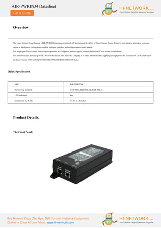 Get a Quote
AIR-PWRINJ4 Datasheet
Buy Huawei, Cisco, Zte, Hpe, Dell, Fortinet Network Equipment
Online In China At Low Price! www.hi-network.com
Overview
The Cisco Aironet Power Injector (AIR-PWRINJ4) increases wireless LAN deployment flexibility of Cisco Aironet Access Points by providing an alternative powering
option to local power, inline power-capable multiport switches, and multiport power patch panels.
The single-port Cisco Aironet Power Injector provides 802.3af power and data signal, sending both to the Cisco Aironet Access Point.
The power injectors provide up to 15.4 W over the unused wire pairs of a Category 5 or better Ethernet cable, supplying enough power for a distance of 328 ft. (100 m) on
the Cisco Aironet 1140/1250/1260/3500/1600/1700/2600/2700/3600/3700 Series
Quick Specification
SKU AIR-PWRINJ4
Networking standards IEEE 802.3,IEEE 802.3ab,IEEE 802.3u
LED indicators Yes
Dimensions (L, W, H) 7 x 6.5 x 2.3 inches
Product Details:
The Front Panel:
 