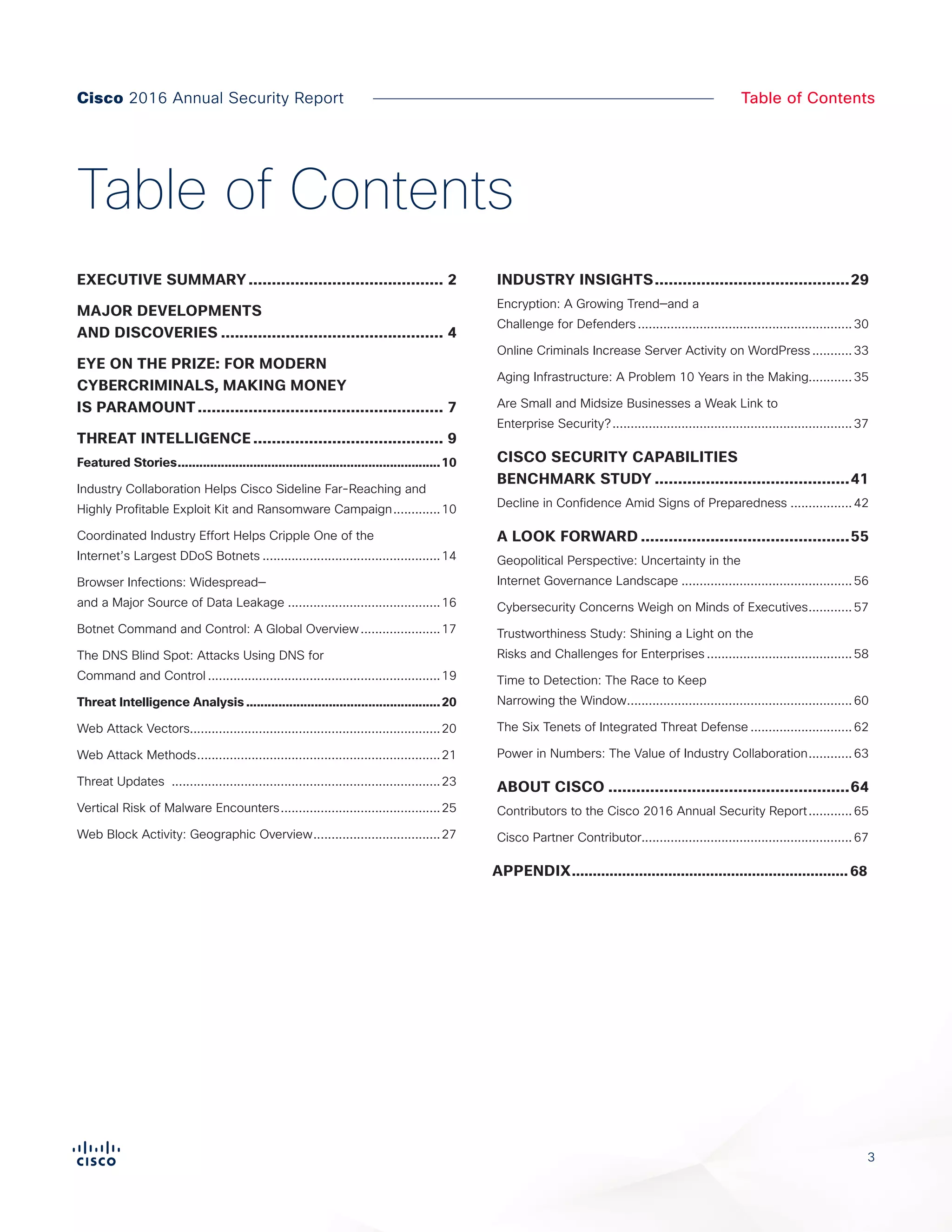 3
Table of Contents
EXECUTIVE SUMMARY........................................... 2
MAJOR DEVELOPMENTS
AND DISCOVERIES................................................. 4
EYE ON THE PRIZE: FOR MODERN
CYBERCRIMINALS, MAKING MONEY
IS PARAMOUNT...................................................... 7
THREAT INTELLIGENCE.......................................... 9
Featured Stories..........................................................................10
Industry Collaboration Helps Cisco Sideline Far-Reaching and
Highly Profitable Exploit Kit and Ransomware Campaign..............10
Coordinated Industry Effort Helps Cripple One of the
Internet’s Largest DDoS Botnets..................................................14
Browser Infections: Widespread—
and a Major Source of Data Leakage...........................................16
Botnet Command and Control: A Global Overview.......................17
The DNS Blind Spot: Attacks Using DNS for
Command and Control.................................................................19
Threat Intelligence Analysis.......................................................20
Web Attack Vectors.....................................................................20
Web Attack Methods....................................................................21
Threat Updates ...........................................................................23
Vertical Risk of Malware Encounters.............................................25
Web Block Activity: Geographic Overview....................................27
INDUSTRY INSIGHTS...........................................29
Encryption: A Growing Trend—and a
Challenge for Defenders............................................................30
Online Criminals Increase Server Activity on WordPress............33
Aging Infrastructure: A Problem 10 Years in the Making............35
Are Small and Midsize Businesses a Weak Link to
Enterprise Security?...................................................................37
CISCO SECURITY CAPABILITIES
BENCHMARK STUDY...........................................41
Decline in Confidence Amid Signs of Preparedness..................42
A LOOK FORWARD..............................................55
Geopolitical Perspective: Uncertainty in the
Internet Governance Landscape................................................56
Cybersecurity Concerns Weigh on Minds of Executives.............57
Trustworthiness Study: Shining a Light on the
Risks and Challenges for Enterprises.........................................58
Time to Detection: The Race to Keep
Narrowing the Window...............................................................60
The Six Tenets of Integrated Threat Defense.............................62
Power in Numbers: The Value of Industry Collaboration.............63
ABOUT CISCO.....................................................64
Contributors to the Cisco 2016 Annual Security Report.............65
Cisco Partner Contributor..........................................................67
APPENDIX................................................................... 68
Table of Contents
Cisco 2016 Annual Security Report
 