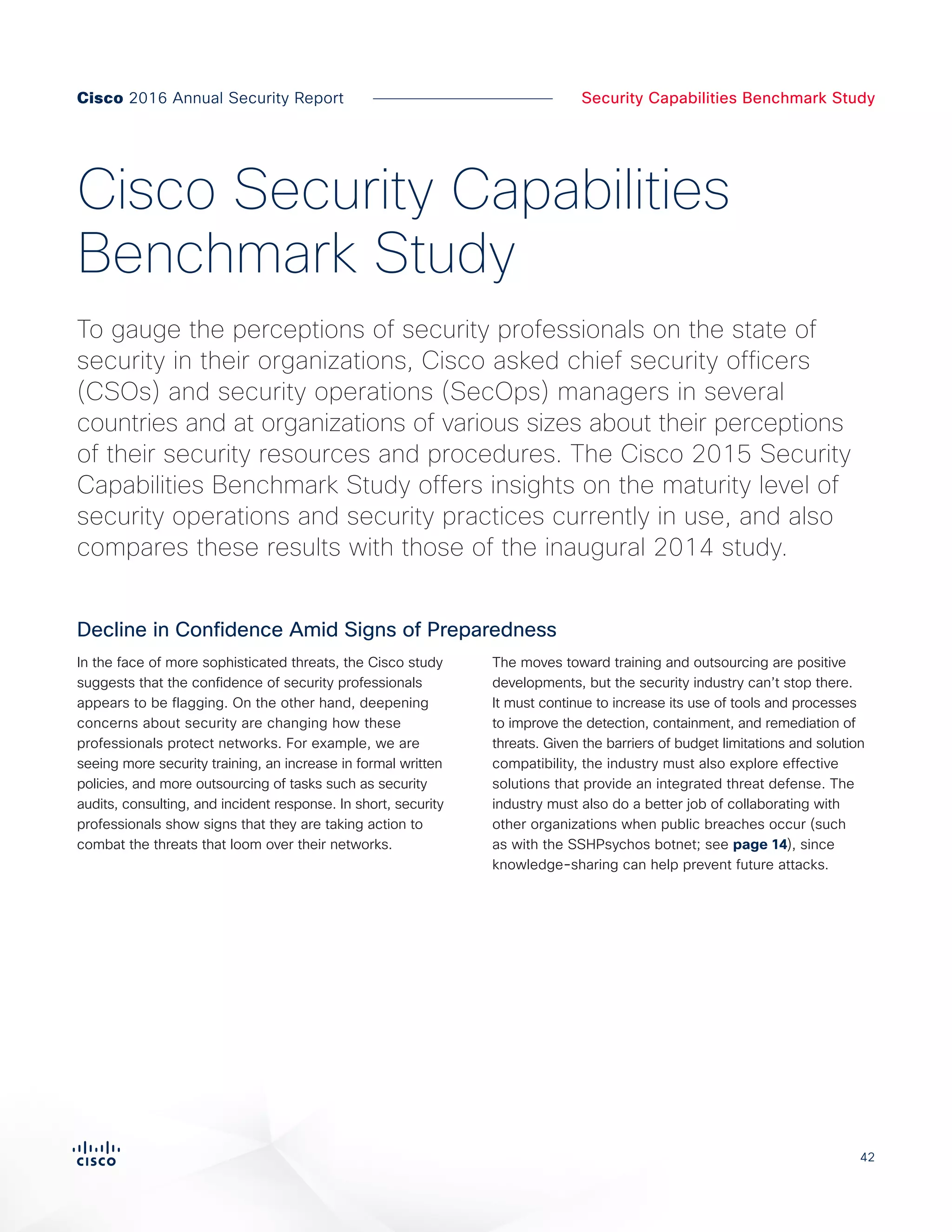 42
Security Capabilities Benchmark StudyCisco 2016 Annual Security Report
In the face of more sophisticated threats, the Cisco study
suggests that the confidence of security professionals
appears to be flagging. On the other hand, deepening
concerns about security are changing how these
professionals protect networks. For example, we are
seeing more security training, an increase in formal written
policies, and more outsourcing of tasks such as security
audits, consulting, and incident response. In short, security
professionals show signs that they are taking action to
combat the threats that loom over their networks.
The moves toward training and outsourcing are positive
developments, but the security industry can’t stop there.
It must continue to increase its use of tools and processes
to improve the detection, containment, and remediation of
threats. Given the barriers of budget limitations and solution
compatibility, the industry must also explore effective
solutions that provide an integrated threat defense. The
industry must also do a better job of collaborating with
other organizations when public breaches occur (such
as with the SSHPsychos botnet; see page 14), since
knowledge-sharing can help prevent future attacks.
To gauge the perceptions of security professionals on the state of
security in their organizations, Cisco asked chief security officers
(CSOs) and security operations (SecOps) managers in several
countries and at organizations of various sizes about their perceptions
of their security resources and procedures. The Cisco 2015 Security
Capabilities Benchmark Study offers insights on the maturity level of
security operations and security practices currently in use, and also
compares these results with those of the inaugural 2014 study.
Cisco Security Capabilities
Benchmark Study
Decline in Confidence Amid Signs of Preparedness
 