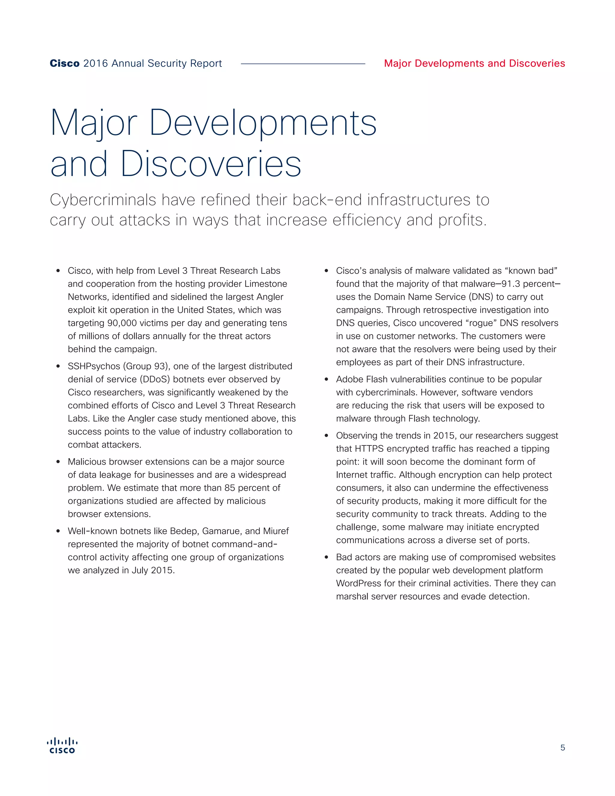 5
Major Developments and Discoveries
•• Cisco, with help from Level 3 Threat Research Labs
and cooperation from the hosting provider Limestone
Networks, identified and sidelined the largest Angler
exploit kit operation in the United States, which was
targeting 90,000 victims per day and generating tens
of millions of dollars annually for the threat actors
behind the campaign.
•• SSHPsychos (Group 93), one of the largest distributed
denial of service (DDoS) botnets ever observed by
Cisco researchers, was significantly weakened by the
combined efforts of Cisco and Level 3 Threat Research
Labs. Like the Angler case study mentioned above, this
success points to the value of industry collaboration to
combat attackers.
•• Malicious browser extensions can be a major source
of data leakage for businesses and are a widespread
problem. We estimate that more than 85 percent of
organizations studied are affected by malicious
browser extensions.
•• Well-known botnets like Bedep, Gamarue, and Miuref
represented the majority of botnet command-and-
control activity affecting one group of organizations
we analyzed in July 2015.
•• Cisco’s analysis of malware validated as “known bad”
found that the majority of that malware—91.3 percent—
uses the Domain Name Service (DNS) to carry out
campaigns. Through retrospective investigation into
DNS queries, Cisco uncovered “rogue” DNS resolvers
in use on customer networks. The customers were
not aware that the resolvers were being used by their
employees as part of their DNS infrastructure.
•• Adobe Flash vulnerabilities continue to be popular
with cybercriminals. However, software vendors
are reducing the risk that users will be exposed to
malware through Flash technology.
•• Observing the trends in 2015, our researchers suggest
that HTTPS encrypted traffic has reached a tipping
point: it will soon become the dominant form of
Internet traffic. Although encryption can help protect
consumers, it also can undermine the effectiveness
of security products, making it more difficult for the
security community to track threats. Adding to the
challenge, some malware may initiate encrypted
communications across a diverse set of ports.
•• Bad actors are making use of compromised websites
created by the popular web development platform
WordPress for their criminal activities. There they can
marshal server resources and evade detection.
Major Developments
and Discoveries
Cybercriminals have refined their back-end infrastructures to
carry out attacks in ways that increase efficiency and profits.
Cisco 2016 Annual Security Report
 