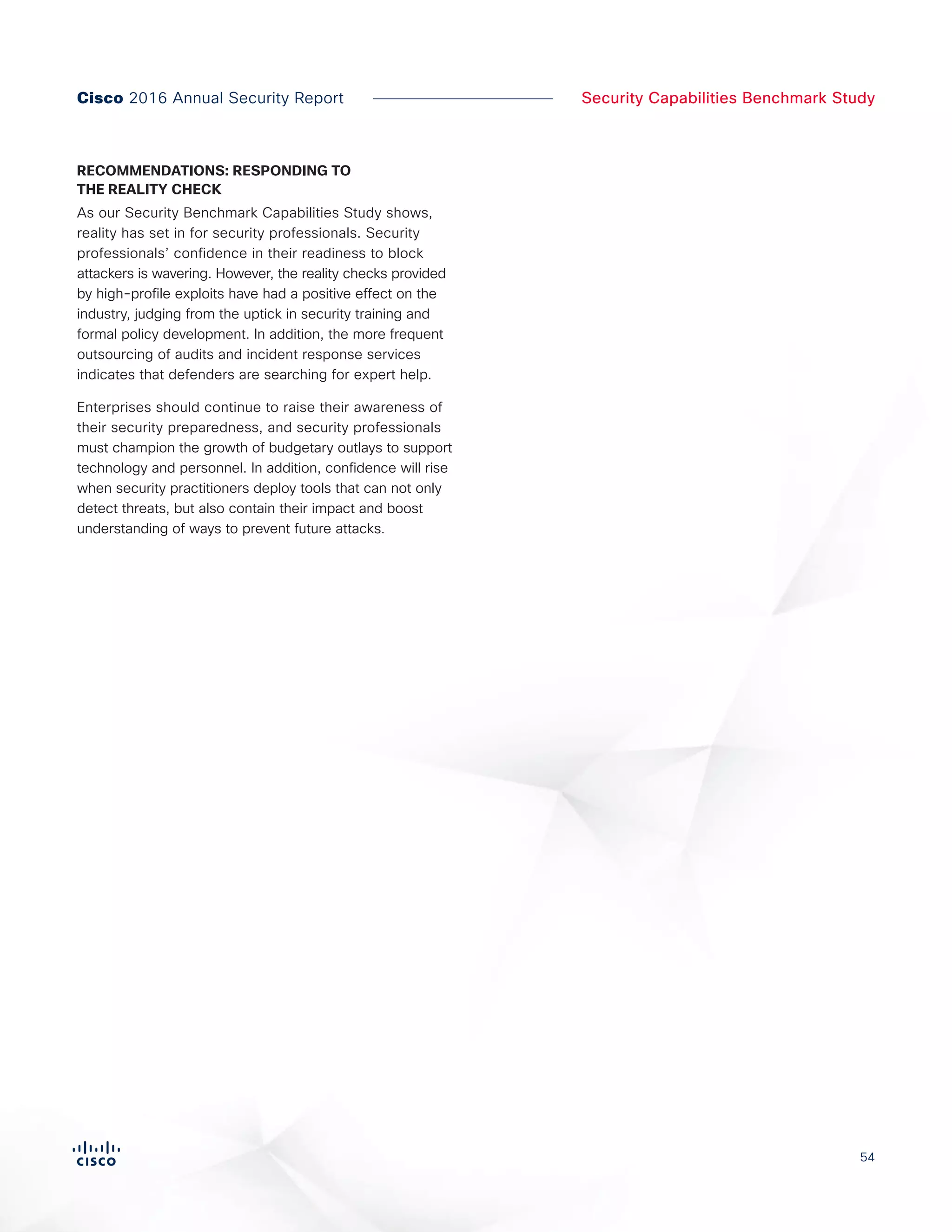 54
Security Capabilities Benchmark StudyCisco 2016 Annual Security Report
RECOMMENDATIONS: RESPONDING TO
THE REALITY CHECK
As our Security Benchmark Capabilities Study shows,
reality has set in for security professionals. Security
professionals’ confidence in their readiness to block
attackers is wavering. However, the reality checks provided
by high-profile exploits have had a positive effect on the
industry, judging from the uptick in security training and
formal policy development. In addition, the more frequent
outsourcing of audits and incident response services
indicates that defenders are searching for expert help.
Enterprises should continue to raise their awareness of
their security preparedness, and security professionals
must champion the growth of budgetary outlays to support
technology and personnel. In addition, confidence will rise
when security practitioners deploy tools that can not only
detect threats, but also contain their impact and boost
understanding of ways to prevent future attacks.
 