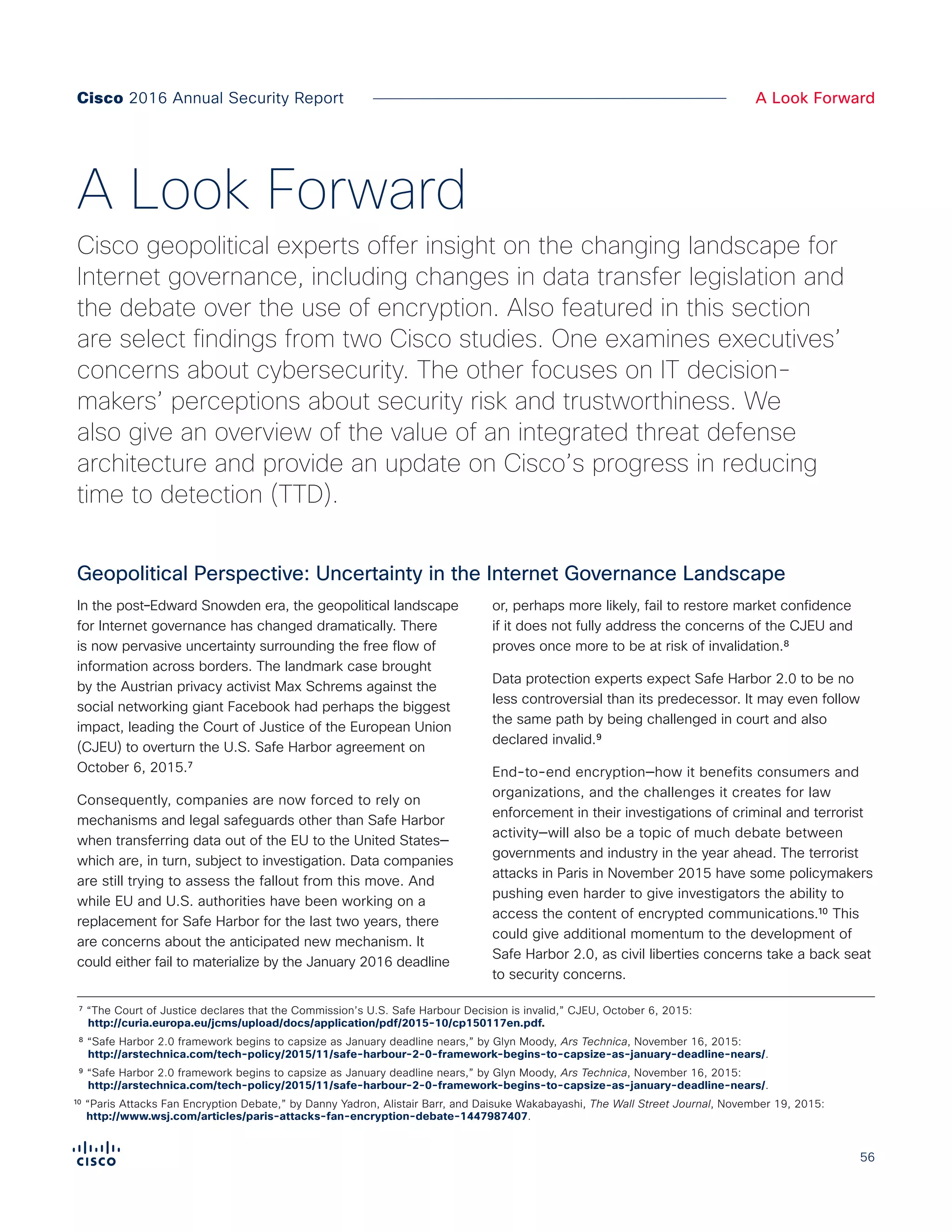 56
A Look ForwardCisco 2016 Annual Security Report
In the post–Edward Snowden era, the geopolitical landscape
for Internet governance has changed dramatically. There
is now pervasive uncertainty surrounding the free flow of
information across borders. The landmark case brought
by the Austrian privacy activist Max Schrems against the
social networking giant Facebook had perhaps the biggest
impact, leading the Court of Justice of the European Union
(CJEU) to overturn the U.S. Safe Harbor agreement on
October 6, 2015.⁷
Consequently, companies are now forced to rely on
mechanisms and legal safeguards other than Safe Harbor
when transferring data out of the EU to the United States—
which are, in turn, subject to investigation. Data companies
are still trying to assess the fallout from this move. And
while EU and U.S. authorities have been working on a
replacement for Safe Harbor for the last two years, there
are concerns about the anticipated new mechanism. It
could either fail to materialize by the January 2016 deadline
or, perhaps more likely, fail to restore market confidence
if it does not fully address the concerns of the CJEU and
proves once more to be at risk of invalidation.⁸
Data protection experts expect Safe Harbor 2.0 to be no
less controversial than its predecessor. It may even follow
the same path by being challenged in court and also
declared invalid.⁹
End-to-end encryption—how it benefits consumers and
organizations, and the challenges it creates for law
enforcement in their investigations of criminal and terrorist
activity—will also be a topic of much debate between
governments and industry in the year ahead. The terrorist
attacks in Paris in November 2015 have some policymakers
pushing even harder to give investigators the ability to
access the content of encrypted communications.¹⁰ This
could give additional momentum to the development of
Safe Harbor 2.0, as civil liberties concerns take a back seat
to security concerns.
Geopolitical Perspective: Uncertainty in the Internet Governance Landscape
A Look Forward
Cisco geopolitical experts offer insight on the changing landscape for
Internet governance, including changes in data transfer legislation and
the debate over the use of encryption. Also featured in this section
are select findings from two Cisco studies. One examines executives’
concerns about cybersecurity. The other focuses on IT decision-
makers’ perceptions about security risk and trustworthiness. We
also give an overview of the value of an integrated threat defense
architecture and provide an update on Cisco’s progress in reducing
time to detection (TTD).
⁷ “The Court of Justice declares that the Commission’s U.S. Safe Harbour Decision is invalid,” CJEU, October 6, 2015:
http://curia.europa.eu/jcms/upload/docs/application/pdf/2015-10/cp150117en.pdf.
⁸ “Safe Harbor 2.0 framework begins to capsize as January deadline nears,” by Glyn Moody, Ars Technica, November 16, 2015:
http://arstechnica.com/tech-policy/2015/11/safe-harbour-2-0-framework-begins-to-capsize-as-january-deadline-nears/.
⁹ “Safe Harbor 2.0 framework begins to capsize as January deadline nears,” by Glyn Moody, Ars Technica, November 16, 2015:
http://arstechnica.com/tech-policy/2015/11/safe-harbour-2-0-framework-begins-to-capsize-as-january-deadline-nears/.
¹⁰ “Paris Attacks Fan Encryption Debate,” by Danny Yadron, Alistair Barr, and Daisuke Wakabayashi, The Wall Street Journal, November 19, 2015:
http://www.wsj.com/articles/paris-attacks-fan-encryption-debate-1447987407.
 