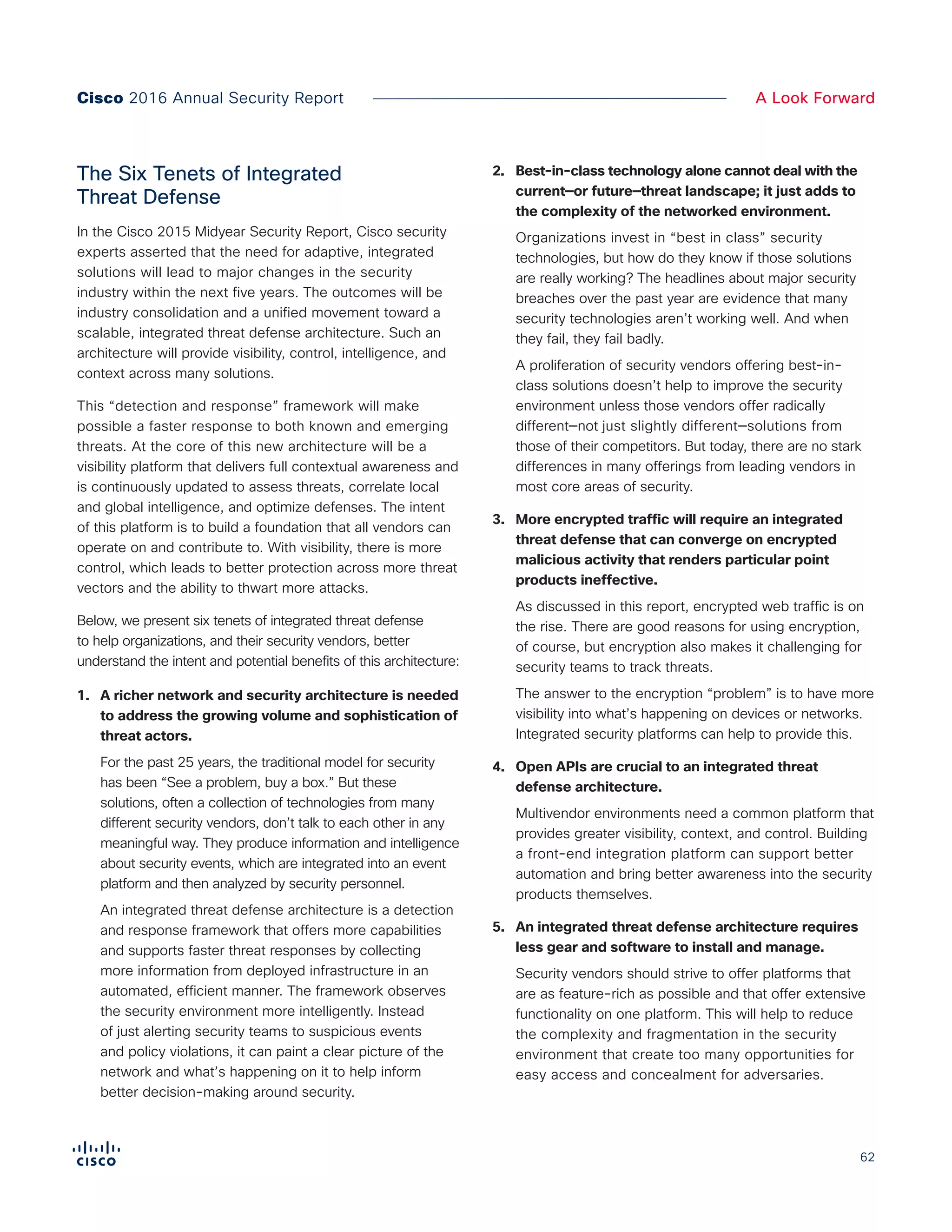 62
A Look ForwardCisco 2016 Annual Security Report
The Six Tenets of Integrated
Threat Defense
In the Cisco 2015 Midyear Security Report, Cisco security
experts asserted that the need for adaptive, integrated
solutions will lead to major changes in the security
industry within the next five years. The outcomes will be
industry consolidation and a unified movement toward a
scalable, integrated threat defense architecture. Such an
architecture will provide visibility, control, intelligence, and
context across many solutions.
This “detection and response” framework will make
possible a faster response to both known and emerging
threats. At the core of this new architecture will be a
visibility platform that delivers full contextual awareness and
is continuously updated to assess threats, correlate local
and global intelligence, and optimize defenses. The intent
of this platform is to build a foundation that all vendors can
operate on and contribute to. With visibility, there is more
control, which leads to better protection across more threat
vectors and the ability to thwart more attacks.
Below, we present six tenets of integrated threat defense
to help organizations, and their security vendors, better
understand the intent and potential benefits of this architecture:
1.	 A richer network and security architecture is needed
to address the growing volume and sophistication of
threat actors.
For the past 25 years, the traditional model for security
has been “See a problem, buy a box.” But these
solutions, often a collection of technologies from many
different security vendors, don’t talk to each other in any
meaningful way. They produce information and intelligence
about security events, which are integrated into an event
platform and then analyzed by security personnel.
An integrated threat defense architecture is a detection
and response framework that offers more capabilities
and supports faster threat responses by collecting
more information from deployed infrastructure in an
automated, efficient manner. The framework observes
the security environment more intelligently. Instead
of just alerting security teams to suspicious events
and policy violations, it can paint a clear picture of the
network and what’s happening on it to help inform
better decision-making around security.
2.	 Best-in-class technology alone cannot deal with the
current—or future—threat landscape; it just adds to
the complexity of the networked environment.
Organizations invest in “best in class” security
technologies, but how do they know if those solutions
are really working? The headlines about major security
breaches over the past year are evidence that many
security technologies aren’t working well. And when
they fail, they fail badly.
A proliferation of security vendors offering best-in-
class solutions doesn’t help to improve the security
environment unless those vendors offer radically
different—not just slightly different—solutions from
those of their competitors. But today, there are no stark
differences in many offerings from leading vendors in
most core areas of security.
3.	 More encrypted traffic will require an integrated
threat defense that can converge on encrypted
malicious activity that renders particular point
products ineffective.
As discussed in this report, encrypted web traffic is on
the rise. There are good reasons for using encryption,
of course, but encryption also makes it challenging for
security teams to track threats.
The answer to the encryption “problem” is to have more
visibility into what’s happening on devices or networks.
Integrated security platforms can help to provide this.
4.	 Open APIs are crucial to an integrated threat
defense architecture.
Multivendor environments need a common platform that
provides greater visibility, context, and control. Building
a front-end integration platform can support better
automation and bring better awareness into the security
products themselves.
5.	 An integrated threat defense architecture requires
less gear and software to install and manage.
Security vendors should strive to offer platforms that
are as feature-rich as possible and that offer extensive
functionality on one platform. This will help to reduce
the complexity and fragmentation in the security
environment that create too many opportunities for
easy access and concealment for adversaries.
 