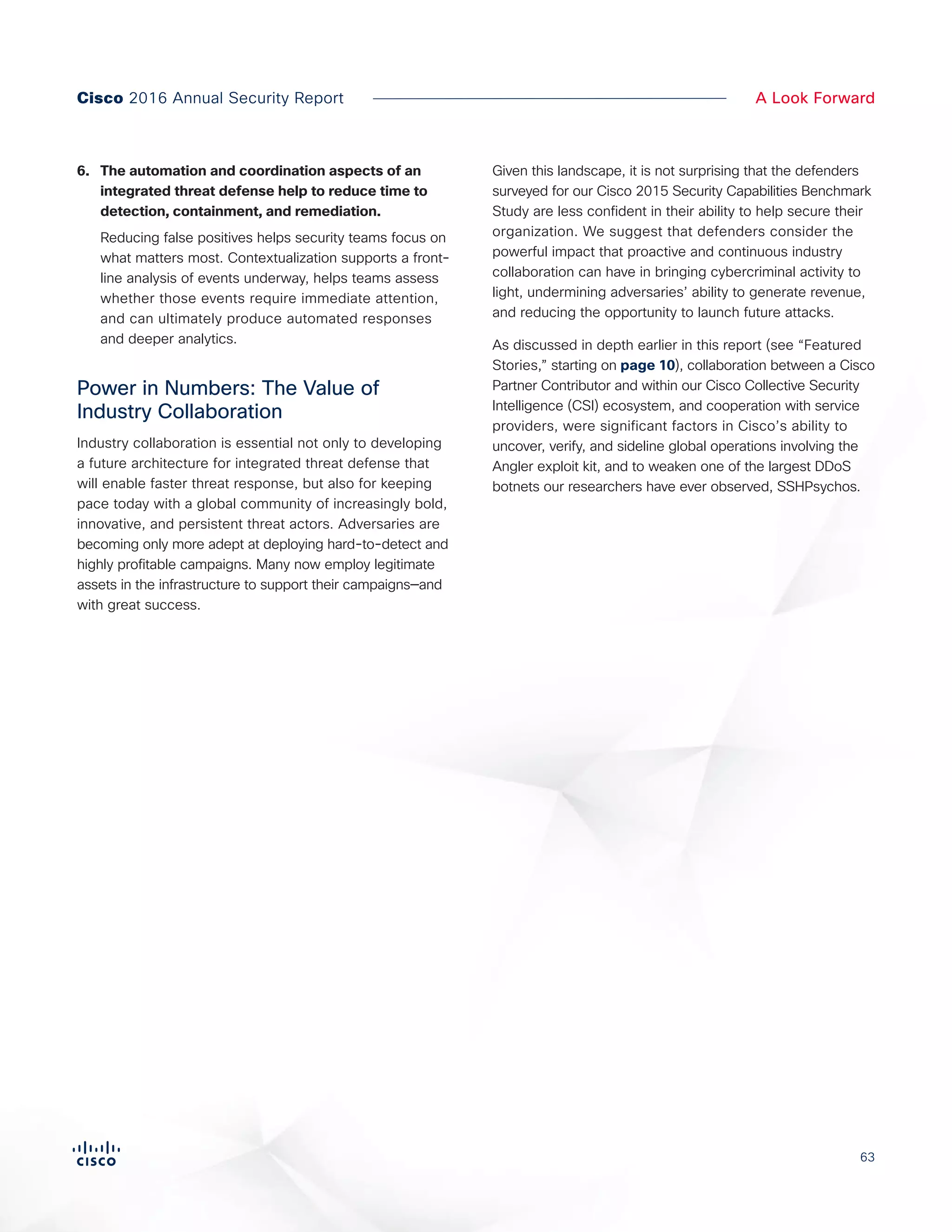 63
A Look ForwardCisco 2016 Annual Security Report
6.	 The automation and coordination aspects of an
integrated threat defense help to reduce time to
detection, containment, and remediation.
Reducing false positives helps security teams focus on
what matters most. Contextualization supports a front-
line analysis of events underway, helps teams assess
whether those events require immediate attention,
and can ultimately produce automated responses
and deeper analytics.
Power in Numbers: The Value of
Industry Collaboration
Industry collaboration is essential not only to developing
a future architecture for integrated threat defense that
will enable faster threat response, but also for keeping
pace today with a global community of increasingly bold,
innovative, and persistent threat actors. Adversaries are
becoming only more adept at deploying hard-to-detect and
highly profitable campaigns. Many now employ legitimate
assets in the infrastructure to support their campaigns—and
with great success.
Given this landscape, it is not surprising that the defenders
surveyed for our Cisco 2015 Security Capabilities Benchmark
Study are less confident in their ability to help secure their
organization. We suggest that defenders consider the
powerful impact that proactive and continuous industry
collaboration can have in bringing cybercriminal activity to
light, undermining adversaries’ ability to generate revenue,
and reducing the opportunity to launch future attacks.
As discussed in depth earlier in this report (see “Featured
Stories,” starting on page 10), collaboration between a Cisco
Partner Contributor and within our Cisco Collective Security
Intelligence (CSI) ecosystem, and cooperation with service
providers, were significant factors in Cisco’s ability to
uncover, verify, and sideline global operations involving the
Angler exploit kit, and to weaken one of the largest DDoS
botnets our researchers have ever observed, SSHPsychos.
 