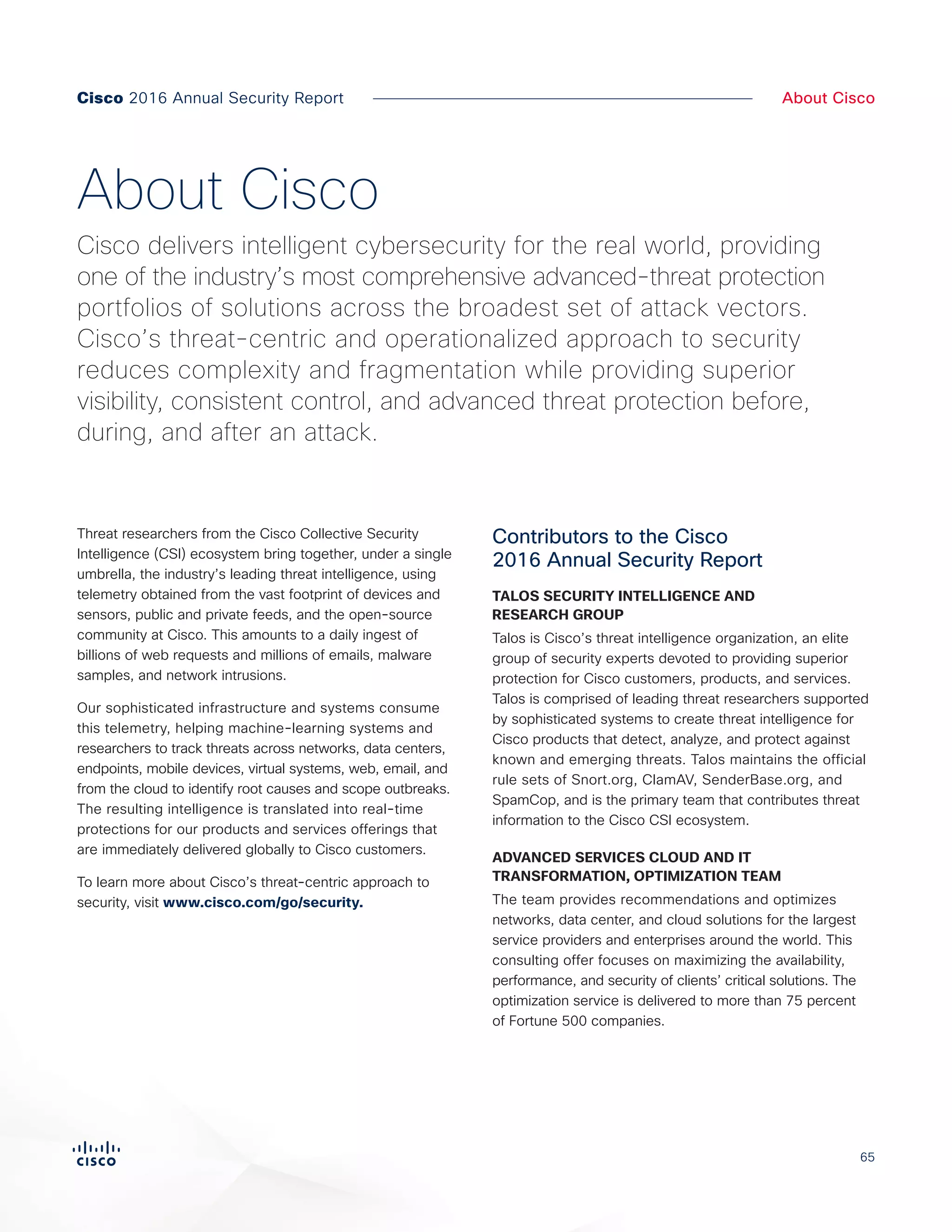 65
Cisco 2016 Annual Security Report About Cisco
Threat researchers from the Cisco Collective Security
Intelligence (CSI) ecosystem bring together, under a single
umbrella, the industry’s leading threat intelligence, using
telemetry obtained from the vast footprint of devices and
sensors, public and private feeds, and the open-source
community at Cisco. This amounts to a daily ingest of
billions of web requests and millions of emails, malware
samples, and network intrusions.
Our sophisticated infrastructure and systems consume
this telemetry, helping machine-learning systems and
researchers to track threats across networks, data centers,
endpoints, mobile devices, virtual systems, web, email, and
from the cloud to identify root causes and scope outbreaks.
The resulting intelligence is translated into real-time
protections for our products and services offerings that
are immediately delivered globally to Cisco customers.
To learn more about Cisco’s threat-centric approach to
security, visit www.cisco.com/go/security.
Contributors to the Cisco
2016 Annual Security Report
TALOS SECURITY INTELLIGENCE AND
RESEARCH GROUP
Talos is Cisco’s threat intelligence organization, an elite
group of security experts devoted to providing superior
protection for Cisco customers, products, and services.
Talos is comprised of leading threat researchers supported
by sophisticated systems to create threat intelligence for
Cisco products that detect, analyze, and protect against
known and emerging threats. Talos maintains the official
rule sets of Snort.org, ClamAV, SenderBase.org, and
SpamCop, and is the primary team that contributes threat
information to the Cisco CSI ecosystem.
ADVANCED SERVICES CLOUD AND IT
TRANSFORMATION, OPTIMIZATION TEAM
The team provides recommendations and optimizes
networks, data center, and cloud solutions for the largest
service providers and enterprises around the world. This
consulting offer focuses on maximizing the availability,
performance, and security of clients’ critical solutions. The
optimization service is delivered to more than 75 percent
of Fortune 500 companies.
About Cisco
Cisco delivers intelligent cybersecurity for the real world, providing
one of the industry’s most comprehensive advanced-threat protection
portfolios of solutions across the broadest set of attack vectors.
Cisco’s threat-centric and operationalized approach to security
reduces complexity and fragmentation while providing superior
visibility, consistent control, and advanced threat protection before,
during, and after an attack.
 