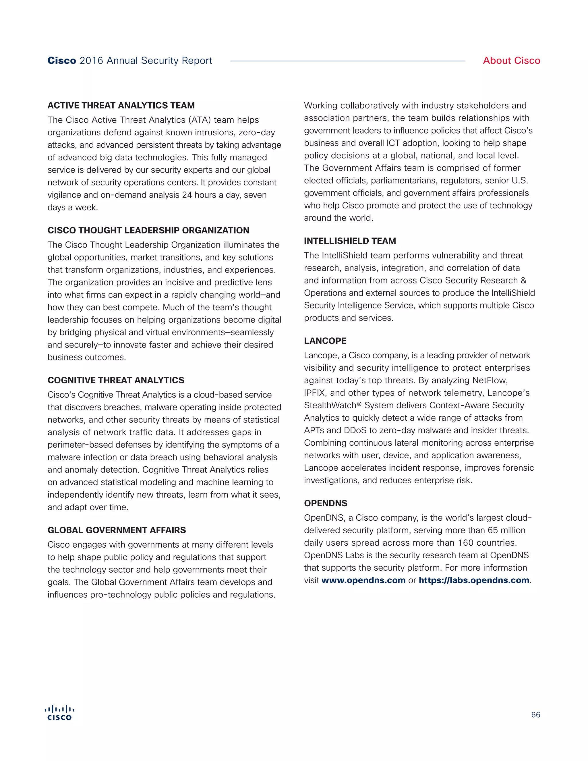 66
About CiscoCisco 2016 Annual Security Report
ACTIVE THREAT ANALYTICS TEAM
The Cisco Active Threat Analytics (ATA) team helps
organizations defend against known intrusions, zero-day
attacks, and advanced persistent threats by taking advantage
of advanced big data technologies. This fully managed
service is delivered by our security experts and our global
network of security operations centers. It provides constant
vigilance and on-demand analysis 24 hours a day, seven
days a week.
CISCO THOUGHT LEADERSHIP ORGANIZATION
The Cisco Thought Leadership Organization illuminates the
global opportunities, market transitions, and key solutions
that transform organizations, industries, and experiences.
The organization provides an incisive and predictive lens
into what firms can expect in a rapidly changing world—and
how they can best compete. Much of the team’s thought
leadership focuses on helping organizations become digital
by bridging physical and virtual environments—seamlessly
and securely—to innovate faster and achieve their desired
business outcomes.
COGNITIVE THREAT ANALYTICS
Cisco’s Cognitive Threat Analytics is a cloud-based service
that discovers breaches, malware operating inside protected
networks, and other security threats by means of statistical
analysis of network traffic data. It addresses gaps in
perimeter-based defenses by identifying the symptoms of a
malware infection or data breach using behavioral analysis
and anomaly detection. Cognitive Threat Analytics relies
on advanced statistical modeling and machine learning to
independently identify new threats, learn from what it sees,
and adapt over time.
GLOBAL GOVERNMENT AFFAIRS
Cisco engages with governments at many different levels
to help shape public policy and regulations that support
the technology sector and help governments meet their
goals. The Global Government Affairs team develops and
influences pro-technology public policies and regulations.
Working collaboratively with industry stakeholders and
association partners, the team builds relationships with
government leaders to influence policies that affect Cisco’s
business and overall ICT adoption, looking to help shape
policy decisions at a global, national, and local level.
The Government Affairs team is comprised of former
elected officials, parliamentarians, regulators, senior U.S.
government officials, and government affairs professionals
who help Cisco promote and protect the use of technology
around the world.
INTELLISHIELD TEAM
The IntelliShield team performs vulnerability and threat
research, analysis, integration, and correlation of data
and information from across Cisco Security Research &
Operations and external sources to produce the IntelliShield
Security Intelligence Service, which supports multiple Cisco
products and services.
LANCOPE
Lancope, a Cisco company, is a leading provider of network
visibility and security intelligence to protect enterprises
against today’s top threats. By analyzing NetFlow,
IPFIX, and other types of network telemetry, Lancope’s
StealthWatch® System delivers Context-Aware Security
Analytics to quickly detect a wide range of attacks from
APTs and DDoS to zero-day malware and insider threats.
Combining continuous lateral monitoring across enterprise
networks with user, device, and application awareness,
Lancope accelerates incident response, improves forensic
investigations, and reduces enterprise risk.
OPENDNS
OpenDNS, a Cisco company, is the world’s largest cloud-
delivered security platform, serving more than 65 million
daily users spread across more than 160 countries.
OpenDNS Labs is the security research team at OpenDNS
that supports the security platform. For more information
visit www.opendns.com or https://labs.opendns.com.
 