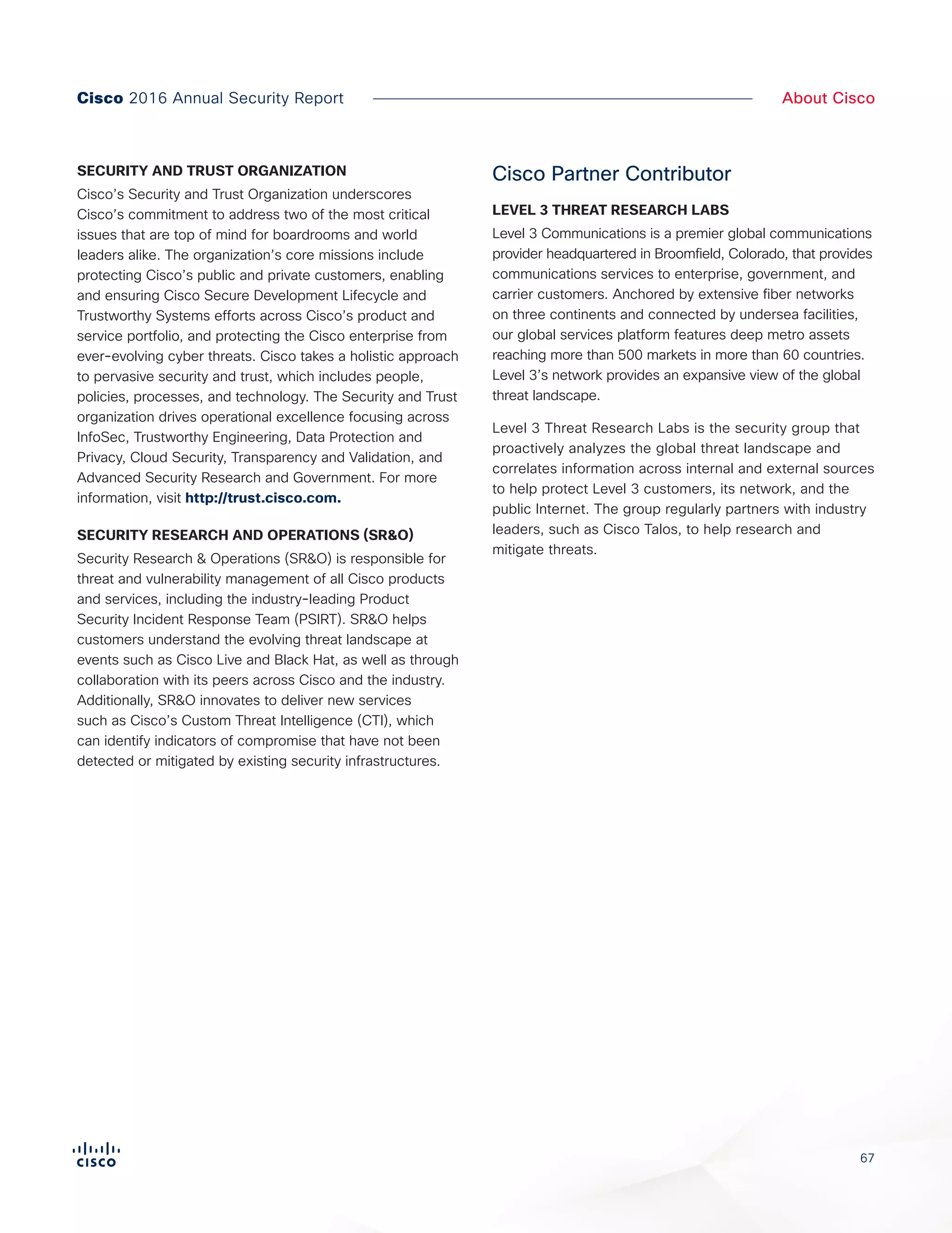67
About CiscoCisco 2016 Annual Security Report
SECURITY AND TRUST ORGANIZATION
Cisco’s Security and Trust Organization underscores
Cisco’s commitment to address two of the most critical
issues that are top of mind for boardrooms and world
leaders alike. The organization’s core missions include
protecting Cisco’s public and private customers, enabling
and ensuring Cisco Secure Development Lifecycle and
Trustworthy Systems efforts across Cisco’s product and
service portfolio, and protecting the Cisco enterprise from
ever-evolving cyber threats. Cisco takes a holistic approach
to pervasive security and trust, which includes people,
policies, processes, and technology. The Security and Trust
organization drives operational excellence focusing across
InfoSec, Trustworthy Engineering, Data Protection and
Privacy, Cloud Security, Transparency and Validation, and
Advanced Security Research and Government. For more
information, visit http://trust.cisco.com.
SECURITY RESEARCH AND OPERATIONS (SR&O)
Security Research & Operations (SR&O) is responsible for
threat and vulnerability management of all Cisco products
and services, including the industry-leading Product
Security Incident Response Team (PSIRT). SR&O helps
customers understand the evolving threat landscape at
events such as Cisco Live and Black Hat, as well as through
collaboration with its peers across Cisco and the industry.
Additionally, SR&O innovates to deliver new services
such as Cisco’s Custom Threat Intelligence (CTI), which
can identify indicators of compromise that have not been
detected or mitigated by existing security infrastructures.
Cisco Partner Contributor
LEVEL 3 THREAT RESEARCH LABS
Level 3 Communications is a premier global communications
provider headquartered in Broomfield, Colorado, that provides
communications services to enterprise, government, and
carrier customers. Anchored by extensive fiber networks
on three continents and connected by undersea facilities,
our global services platform features deep metro assets
reaching more than 500 markets in more than 60 countries.
Level 3’s network provides an expansive view of the global
threat landscape.
Level 3 Threat Research Labs is the security group that
proactively analyzes the global threat landscape and
correlates information across internal and external sources
to help protect Level 3 customers, its network, and the
public Internet. The group regularly partners with industry
leaders, such as Cisco Talos, to help research and
mitigate threats.
 