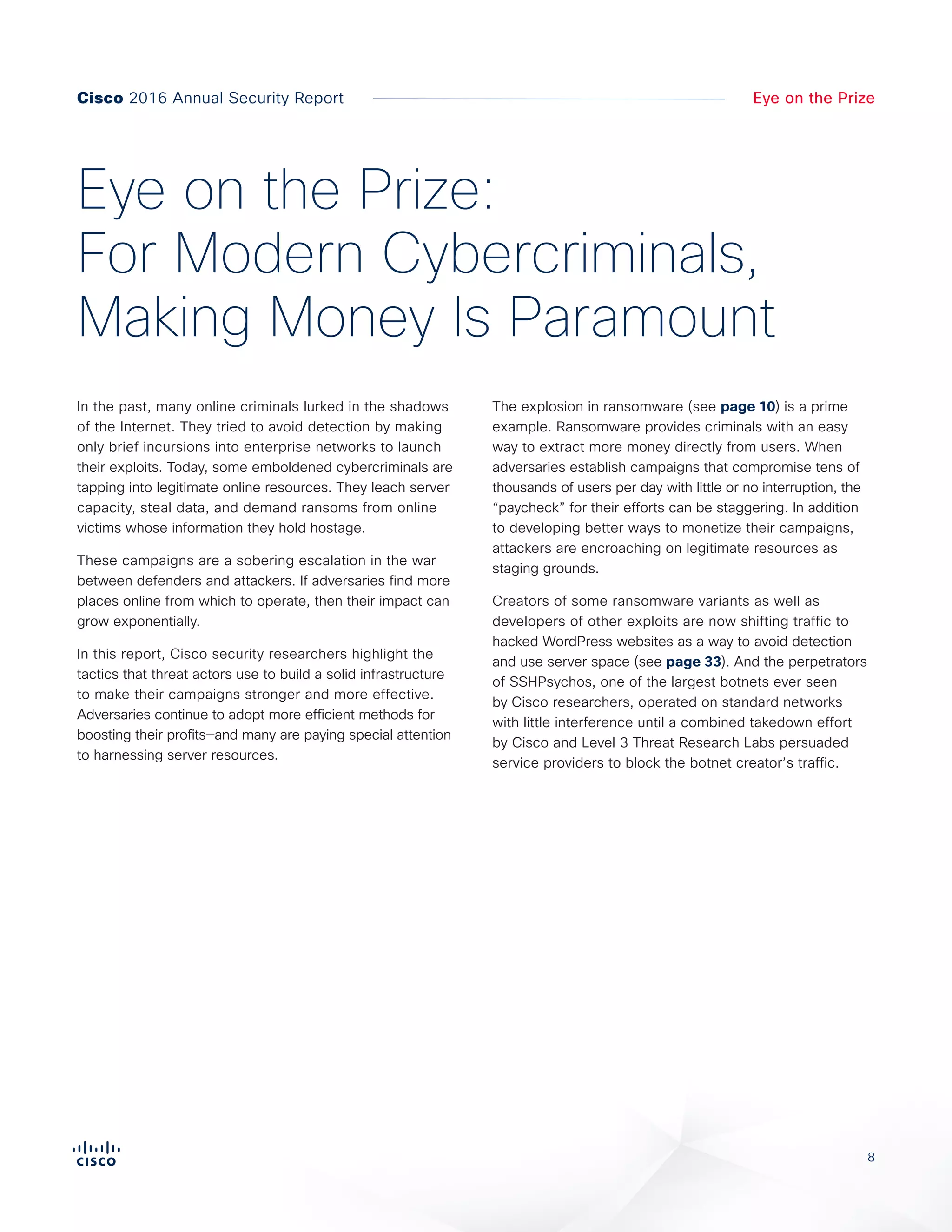 8
Eye on the Prize
In the past, many online criminals lurked in the shadows
of the Internet. They tried to avoid detection by making
only brief incursions into enterprise networks to launch
their exploits. Today, some emboldened cybercriminals are
tapping into legitimate online resources. They leach server
capacity, steal data, and demand ransoms from online
victims whose information they hold hostage.
These campaigns are a sobering escalation in the war
between defenders and attackers. If adversaries find more
places online from which to operate, then their impact can
grow exponentially.
In this report, Cisco security researchers highlight the
tactics that threat actors use to build a solid infrastructure
to make their campaigns stronger and more effective.
Adversaries continue to adopt more efficient methods for
boosting their profits—and many are paying special attention
to harnessing server resources.
The explosion in ransomware (see page 10) is a prime
example. Ransomware provides criminals with an easy
way to extract more money directly from users. When
adversaries establish campaigns that compromise tens of
thousands of users per day with little or no interruption, the
“paycheck” for their efforts can be staggering. In addition
to developing better ways to monetize their campaigns,
attackers are encroaching on legitimate resources as
staging grounds.
Creators of some ransomware variants as well as
developers of other exploits are now shifting traffic to
hacked WordPress websites as a way to avoid detection
and use server space (see page 33). And the perpetrators
of SSHPsychos, one of the largest botnets ever seen
by Cisco researchers, operated on standard networks
with little interference until a combined takedown effort
by Cisco and Level 3 Threat Research Labs persuaded
service providers to block the botnet creator’s traffic.
Eye on the Prize:
For Modern Cybercriminals,
Making Money Is Paramount
Cisco 2016 Annual Security Report
 