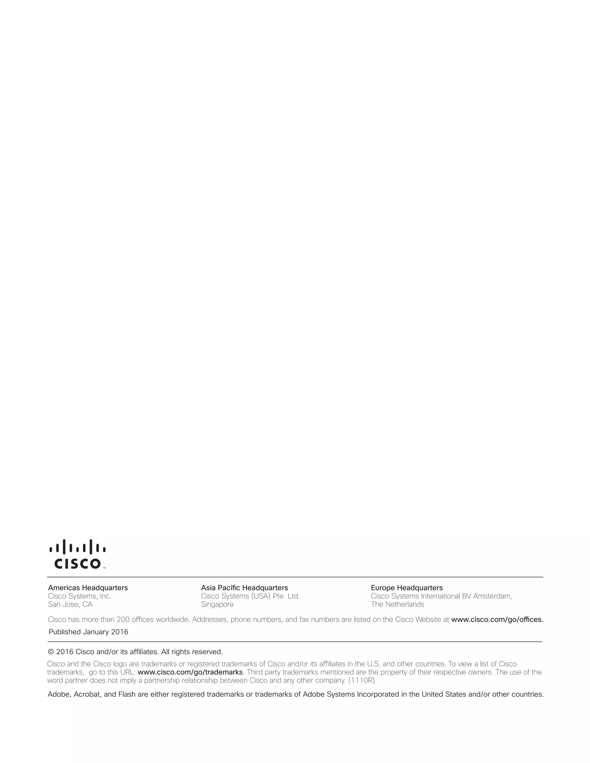 Americas Headquarters
Cisco Systems, Inc.
San Jose, CA
Asia Pacific Headquarters
Cisco Systems (USA) Pte. Ltd.
Singapore
Europe Headquarters
Cisco Systems International BV Amsterdam,
The Netherlands
Cisco has more than 200 offices worldwide. Addresses, phone numbers, and fax numbers are listed on the Cisco Website at www.cisco.com/go/offices.
Cisco and the Cisco logo are trademarks or registered trademarks of Cisco and/or its affiliates in the U.S. and other countries. To view a list of Cisco
trademarks, go to this URL: www.cisco.com/go/trademarks. Third party trademarks mentioned are the property of their respective owners. The use of the word
partner does not imply a partnership relationship between Cisco and any other company. (1110R)
Americas Headquarters
Cisco Systems, Inc.
San Jose, CA
Asia Pacific Headquarters
Cisco Systems (USA) Pte. Ltd.
Singapore
Europe Headquarters
Cisco Systems International BV Amsterdam,
The Netherlands
Cisco has more than 200 offices worldwide. Addresses, phone numbers, and fax numbers are listed on the Cisco Website at www.cisco.com/go/offices.
Cisco and the Cisco logo are trademarks or registered trademarks of Cisco and/or its affiliates in the U.S. and other countries. To view a list of Cisco
trademarks, go to this URL: www.cisco.com/go/trademarks. Third party trademarks mentioned are the property of their respective owners. The use of the
word partner does not imply a partnership relationship between Cisco and any other company. (1110R)
Americas Headquarters
Cisco Systems, Inc.
San Jose, CA
Asia Pacific Headquarters
Cisco Systems (USA) Pte. Ltd.
Singapore
Europe Headquarters
Cisco Systems International BV Amsterdam,
The Netherlands
Cisco has more than 200 offices worldwide. Addresses, phone numbers, and fax numbers are listed on the Cisco Website at www.cisco.com/go/offices.
Cisco and the Cisco logo are trademarks or registered trademarks of Cisco and/or its affiliates in the U.S. and other countries. To view a list of Cisco
trademarks, go to this URL: www.cisco.com/go/trademarks. Third party trademarks mentioned are the property of their respective owners. The use of the word
partner does not imply a partnership relationship between Cisco and any other company. (1110R)
Americas Headquarters
Cisco Systems, Inc.
San Jose, CA
Asia Pacific Headquarters
Cisco Systems (USA) Pte. Ltd.
Singapore
Europe Headquarters
Cisco Systems International BV Amsterdam,
The Netherlands
Cisco has more than 200 offices worldwide. Addresses, phone numbers, and fax numbers are listed on the Cisco Website at www.cisco.com/go/offices.
Cisco and the Cisco logo are trademarks or registered trademarks of Cisco and/or its affiliates in the U.S. and other countries. To view a list of Cisco
trademarks, go to this URL: www.cisco.com/go/trademarks. Third party trademarks mentioned are the property of their respective owners. The use of the
word partner does not imply a partnership relationship between Cisco and any other company. (1110R)
Adobe, Acrobat, and Flash are either registered trademarks or trademarks of Adobe Systems Incorporated in the United States and/or other countries.
© 2016 Cisco and/or its affiliates. All rights reserved.
Published January 2016
 
