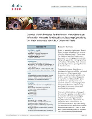 © 2010 Cisco Systems, Inc. All rights reserved. This document is Cisco Public Information.
Cisco Business Transformation Series – Connected Manufacturing
Page 1 of 9
HIGHLIGHTS
CUSTOMER PROFILE
•	 Region: North America
•	 Industry: Automobile Manufacturing
•	 Employees: 235,000 worldwide
•	 Business Issue: Plant-floor IT
network optimization
BACKGROUND
•	 One of the world’s largest automakers
•	 Operates in 140 countries; its largest markets are
the U.S., China, Brazil, the UK, Canada, Russia
and Germany
•	 Brands include Buick, Cadillac, Chevrolet, GMC,
GM Daewoo, Holden, Opel, Vauxhall and Wuling
GOAL
Accelerate entry into emerging markets, improve
product quality and realize cost efficiencies by
creating a globally integrated, standards-based
engineering and manufacturing platform
SOLUTION
GM’s Plant Floor Controls Network (PFCN) Solution,
including:
•	 CiscoWorks Network Management Suite
•	 Cisco Unified Collaborations Server
•	 Catalyst 6500
•	 Catalyst 3750
•	 Catalyst 2955
•	 Catalyst 2960
RESULTS
•	 Projected 166% ROI over 5 years
•	 Gained $75M in lost unit profit contribution
•	 Reduced network downtime by 75%
•	 Gained more than $21M in design engineering
staff savings
•	 Gained more than $53M in network operations
staff savings
•	 Gained $5M in inventory carrying cost savings
General Motors Prepares for Future with Next-Generation
Information Networks for Global Manufacturing Operations;
On Track to Achieve 166% ROI Over Five Years
Executive Summary
One of the world’s iconic automakers, General
Motors continues to be a force to be reckoned
with in the global auto industry. The company
has sharpened its strategic focus in recent
years and is now moving aggressively to seize
high-growth opportunities in emerging markets
such as Asia, and redoubling efforts to improve
product quality and boost operating efficiencies
to drive down costs.
To execute this strategy, GM embraced a
globally unified business model that emphasized
the deployment of highly standardized
engineering and manufacturing platforms that
could be easily implemented and supported
in any market around the world. The global,
standards-based operating model would
accelerate GM’s move into emerging markets
and generate efficiencies and cost savings
through the use of common infrastructure
components and processes.
Among other initiatives designed to support
the new unified operating model, GM invested
in information technologies to more tightly
integrate its manufacturing plants across
the globe, control costs, and accelerate the
introduction of new communications and
collaboration applications. Key to this strategy
was the implementation of a modern, standards-
based network architecture – called the Plant
Floor Controls Network (PFCN) – at more than
150 GM manufacturing plants worldwide.
 