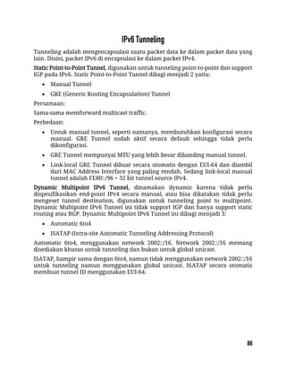 Tunneling adalah mengencapsulasi suatu packet data ke dalam packet data yang
lain. Disini, packet IPv6 di encapsulasi ke dalam packet IPv4.
Static Point-to-Point Tunnel, digunakan untuk tunneling point-to-point dan support
IGP pada IPv6. Static Point-to-Point Tunnel dibagi menjadi 2 yaitu:
 Manual Tunnel
 GRE (Generic Routing Encapsulation) Tunnel
Persamaan:
Sama-sama memforward multicast traffic.
Perbedaan:
 Untuk manual tunnel, seperti namanya, membutuhkan konfigurasi secara
manual. GRE Tunnel sudah aktif secara default sehingga tidak perlu
dikonfigurasi.
 GRE Tunnel mempunyai MTU yang lebih besar dibanding manual tunnel.
 Link-local GRE Tunnel dibuat secara otomatis dengan EUI-64 dan diambil
dari MAC Address Interface yang paling rendah. Sedang link-local manual
tunnel adalah FE80::/96 + 32 bit tunnel source IPv4.
Dynamic Multipoint IPv6 Tunnel, dinamakan dynamic karena tidak perlu
dispesifikasikan end-point IPv4 secara manual, atau bisa dikatakan tidak perlu
mengeset tunnel destination, digunakan untuk tunneling point to multipoint.
Dynamic Multipoint IPv6 Tunnel ini tidak support IGP dan hanya support static
routing atau BGP. Dynamic Multipoint IPv6 Tunnel ini dibagi menjadi 3:
 Automatic 6to4
 ISATAP (Intra-site Automatic Tunneling Addressing Protocol)
Automatic 6to4, menggunakan network 2002::/16. Network 2002::/16 memang
disediakan khusus untuk tunneling dan bukan untuk global unicast.
ISATAP, hampir sama dengan 6to4, namun tidak menggunakan network 2002::/16
untuk tunneling namun menggunakan global unicast. ISATAP secara otomatis
membuat tunnel ID menggunakan EUI-64.
 