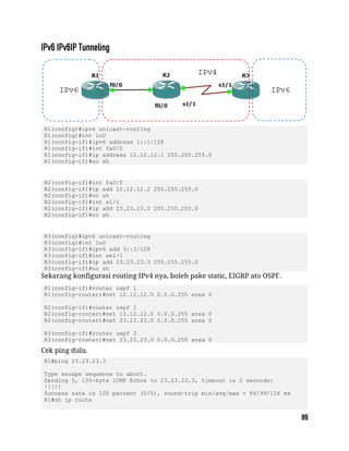 R1(config)#ipv6 unicast-routing
R1(config)#int lo0
R1(config-if)#ipv6 address 1::1/128
R1(config-if)#int fa0/0
R1(config-if)#ip address 12.12.12.1 255.255.255.0
R1(config-if)#no sh
R2(config-if)#int fa0/0
R2(config-if)#ip add 12.12.12.2 255.255.255.0
R2(config-if)#no sh
R2(config-if)#int s1/1
R2(config-if)#ip add 23.23.23.2 255.255.255.0
R2(config-if)#no sh
R3(config)#ipv6 unicast-routing
R3(config)#int lo0
R3(config-if)#ipv6 add 3::3/128
R3(config-if)#int se1/1
R3(config-if)#ip add 23.23.23.3 255.255.255.0
R3(config-if)#no sh
Sekarang konfigurasi routing IPv4 nya, boleh pake static, EIGRP ato OSPF.
R1(config-if)#router ospf 1
R1(config-router)#net 12.12.12.0 0.0.0.255 area 0
R2(config-if)#router ospf 2
R2(config-router)#net 12.12.12.0 0.0.0.255 area 0
R2(config-router)#net 23.23.23.0 0.0.0.255 area 0
R3(config-if)#router ospf 3
R3(config-router)#net 23.23.23.0 0.0.0.255 area 0
Cek ping dulu.
R1#ping 23.23.23.3
Type escape sequence to abort.
Sending 5, 100-byte ICMP Echos to 23.23.23.3, timeout is 2 seconds:
!!!!!
Success rate is 100 percent (5/5), round-trip min/avg/max = 84/99/116 ms
R1#sh ip route
 
