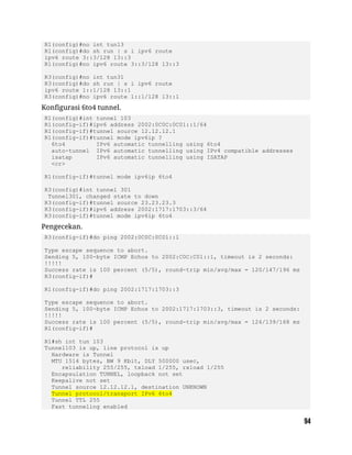 R1(config)#no int tun13
R1(config)#do sh run | s i ipv6 route
ipv6 route 3::3/128 13::3
R1(config)#no ipv6 route 3::3/128 13::3
R3(config)#no int tun31
R3(config)#do sh run | s i ipv6 route
ipv6 route 1::1/128 13::1
R3(config)#no ipv6 route 1::1/128 13::1
Konfigurasi 6to4 tunnel.
R1(config)#int tunnel 103
R1(config-if)#ipv6 address 2002:0C0C:0C01::1/64
R1(config-if)#tunnel source 12.12.12.1
R1(config-if)#tunnel mode ipv6ip ?
6to4 IPv6 automatic tunnelling using 6to4
auto-tunnel IPv6 automatic tunnelling using IPv4 compatible addresses
isatap IPv6 automatic tunnelling using ISATAP
<cr>
R1(config-if)#tunnel mode ipv6ip 6to4
R3(config)#int tunnel 301
Tunnel301, changed state to down
R3(config-if)#tunnel source 23.23.23.3
R3(config-if)#ipv6 address 2002:1717:1703::3/64
R3(config-if)#tunnel mode ipv6ip 6to4
Pengecekan.
R3(config-if)#do ping 2002:0C0C:0C01::1
Type escape sequence to abort.
Sending 5, 100-byte ICMP Echos to 2002:C0C:C01::1, timeout is 2 seconds:
!!!!!
Success rate is 100 percent (5/5), round-trip min/avg/max = 120/147/196 ms
R3(config-if)#
R1(config-if)#do ping 2002:1717:1703::3
Type escape sequence to abort.
Sending 5, 100-byte ICMP Echos to 2002:1717:1703::3, timeout is 2 seconds:
!!!!!
Success rate is 100 percent (5/5), round-trip min/avg/max = 124/139/168 ms
R1(config-if)#
R1#sh int tun 103
Tunnel103 is up, line protocol is up
Hardware is Tunnel
MTU 1514 bytes, BW 9 Kbit, DLY 500000 usec,
reliability 255/255, txload 1/255, rxload 1/255
Encapsulation TUNNEL, loopback not set
Keepalive not set
Tunnel source 12.12.12.1, destination UNKNOWN
Tunnel protocol/transport IPv6 6to4
Tunnel TTL 255
Fast tunneling enabled
 