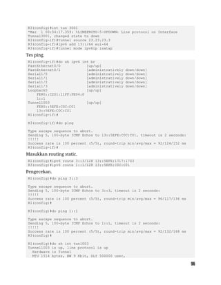 R3(config)#int tun 3001
*Mar 1 00:54:17.359: %LINEPROTO-5-UPDOWN: Line protocol on Interface
Tunnel3001, changed state to down
R3(config-if)#tunnel source 23.23.23.3
R3(config-if)#ipv6 add 13::/64 eui-64
R3(config-if)#tunnel mode ipv6ip isatap
Tes ping.
R1(config-if)#do sh ipv6 int br
FastEthernet0/0 [up/up]
FastEthernet0/1 [administratively down/down]
Serial1/0 [administratively down/down]
Serial1/1 [administratively down/down]
Serial1/2 [administratively down/down]
Serial1/3 [administratively down/down]
Loopback0 [up/up]
FE80::C201:11FF:FE04:0
1::1
Tunnel1003 [up/up]
FE80::5EFE:C0C:C01
13::5EFE:C0C:C01
R1(config-if)#
R3(config-if)#do ping
Type escape sequence to abort.
Sending 5, 100-byte ICMP Echos to 13::5EFE:C0C:C01, timeout is 2 seconds:
!!!!!
Success rate is 100 percent (5/5), round-trip min/avg/max = 92/124/152 ms
R3(config-if)#
Masukkan routing static.
R1(config)#ipv6 route 3::3/128 13::5EFE:1717:1703
R3(config)#ipv6 route 1::1/128 13::5EFE:C0C:C01
Pengecekan.
R1(config)#do ping 3::3
Type escape sequence to abort.
Sending 5, 100-byte ICMP Echos to 3::3, timeout is 2 seconds:
!!!!!
Success rate is 100 percent (5/5), round-trip min/avg/max = 96/117/136 ms
R1(config)#
R3(config)#do ping 1::1
Type escape sequence to abort.
Sending 5, 100-byte ICMP Echos to 1::1, timeout is 2 seconds:
!!!!!
Success rate is 100 percent (5/5), round-trip min/avg/max = 92/132/168 ms
R3(config)#
R1(config)#do sh int tun1003
Tunnel1003 is up, line protocol is up
Hardware is Tunnel
MTU 1514 bytes, BW 9 Kbit, DLY 500000 usec,
 
