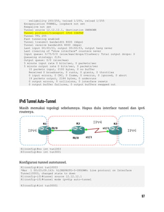 reliability 255/255, txload 1/255, rxload 1/255
Encapsulation TUNNEL, loopback not set
Keepalive not set
Tunnel source 12.12.12.1, destination UNKNOWN
Tunnel protocol/transport IPv6 ISATAP
Tunnel TTL 255
Fast tunneling enabled
Tunnel transmit bandwidth 8000 (kbps)
Tunnel receive bandwidth 8000 (kbps)
Last input 00:00:53, output 00:00:53, output hang never
Last clearing of "show interface" counters never
Input queue: 0/75/0/0 (size/max/drops/flushes); Total output drops: 0
Queueing strategy: fifo
Output queue: 0/0 (size/max)
5 minute input rate 0 bits/sec, 0 packets/sec
5 minute output rate 0 bits/sec, 0 packets/sec
15 packets input, 2100 bytes, 0 no buffer
Received 0 broadcasts, 0 runts, 0 giants, 0 throttles
0 input errors, 0 CRC, 0 frame, 0 overrun, 0 ignored, 0 abort
19 packets output, 2184 bytes, 0 underruns
0 output errors, 0 collisions, 0 interface resets
0 output buffer failures, 0 output buffers swapped out
Masih memakai topologi sebelumnya. Hapus dulu interface tunnel dan ipv6
routenya.
R1(config)#no int tun1003
R3(config)#no int tun3001
Konfigurasi tunnel autotunnel.
R1(config)#int tun10003
*Mar 1 00:03:09.163: %LINEPROTO-5-UPDOWN: Line protocol on Interface
Tunnel10003, changed state to down
R1(config-if)#tunnel source 12.12.12.1
R1(config-if)#tunnel mode ipv6ip auto-tunnel
R3(config)#int tun30001
 