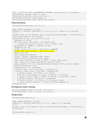 *Mar 1 00:04:15.243: %LINEPROTO-5-UPDOWN: Line protocol on Interface
Tunnel30001, changed state to down
R3(config-if)#tunnel source 23.23.23.3
R3(config-if)#tunnel mode ipv6ip au
R3(config-if)#tunnel mode ipv6ip auto-tunnel
Ping tunnelnya.
R3(config-if)#do ping ::12.12.12.1
Type escape sequence to abort.
Sending 5, 100-byte ICMP Echos to ::12.12.12.1, timeout is 2 seconds:
!!!!!
Success rate is 100 percent (5/5), round-trip min/avg/max = 104/136/184 ms
R3(config-if)#do sh int tun30001
Tunnel30001 is up, line protocol is up
Hardware is Tunnel
MTU 1514 bytes, BW 9 Kbit, DLY 500000 usec,
reliability 255/255, txload 1/255, rxload 1/255
Encapsulation TUNNEL, loopback not set
Keepalive not set
Tunnel source 23.23.23.3, destination UNKNOWN
Tunnel protocol/transport IPv6 auto-tunnel
Tunnel TTL 255
Fast tunneling enabled
Tunnel transmit bandwidth 8000 (kbps)
Tunnel receive bandwidth 8000 (kbps)
Last input 00:00:47, output 00:00:47, output hang never
Last clearing of "show interface" counters never
Input queue: 0/75/0/0 (size/max/drops/flushes); Total output drops: 0
Queueing strategy: fifo
Output queue: 0/0 (size/max)
5 minute input rate 0 bits/sec, 0 packets/sec
5 minute output rate 0 bits/sec, 0 packets/sec
5 packets input, 700 bytes, 0 no buffer
Received 0 broadcasts, 0 runts, 0 giants, 0 throttles
0 input errors, 0 CRC, 0 frame, 0 overrun, 0 ignored, 0 abort
9 packets output, 984 bytes, 0 underruns
0 output errors, 0 collisions, 0 interface resets
0 output buffer failures, 0 output buffers swapped out
R3(config-if)#
Konfigurasi static routing.
R1(config)#ipv6 route 3::3/128 ::23.23.23.3
R3(config)#ipv6 route 1::1/128 ::12.12.12.1
Pengecekan.
R1(config)#do ping 3::3
Type escape sequence to abort.
Sending 5, 100-byte ICMP Echos to 3::3, timeout is 2 seconds:
!!!!!
Success rate is 100 percent (5/5), round-trip min/avg/max = 120/136/168 ms
R1(config)#
R3(config)#do ping 1::1
 