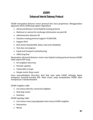 EIGRP merupakan distance vector protocol dan cisco proprietary. Menggunakan
algoritma DUAL (Diffusing Update Algorithm).
 Advanced distance vector/hybrid routing protocol
 Multicast or unicast for exchange information use port 88
 Administrative distance 90
 Classless routing protocol support VLSM/CIDR.
 Support IPv6
 Rich metric (bandwidth, delay, load and reliability)
 Very fast convergence
 Equal and Unequal Load balancing
 100% loop-free
Dinamakan advanced distance vector atau hybrid routing protocol karena EIGRP
tidak seperti RIP yang:
 No neighbor discovery
 Periodic updates
 Vulnerable to loops
 Simple metric (hop count)
Cisco menambahkan fitur-fitur dari link state pada EIGRP sehingga dapat
mengatasi masalah-masalah RIP. Pada router yang menjalankan EIGRP akan
mempunyai 3 database(tabel):
EIGRP neighbor table
 List semua directly connected neighbor
 Next-hop router
 Interface
EIGRP topology table
 List semua route yang dipelajari dari semua EIGRP neighbor
 Destination
 Metric
 