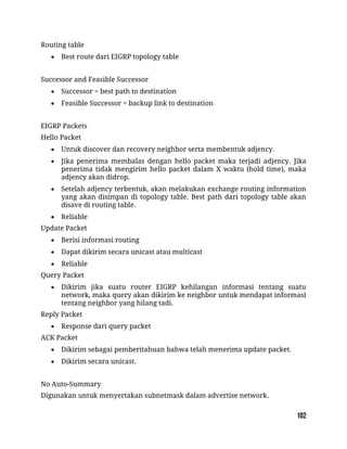 Routing table
 Best route dari EIGRP topology table
Successor and Feasible Successor
 Successor = best path to destination
 Feasible Successor = backup link to destination
EIGRP Packets
Hello Packet
 Untuk discover dan recovery neighbor serta membentuk adjency.
 Jika penerima membalas dengan hello packet maka terjadi adjency. Jika
penerima tidak mengirim hello packet dalam X waktu (hold time), maka
adjency akan didrop.
 Setelah adjency terbentuk, akan melakukan exchange routing information
yang akan disimpan di topology table. Best path dari topology table akan
disave di routing table.
 Reliable
Update Packet
 Berisi informasi routing
 Dapat dikirim secara unicast atau multicast
 Reliable
Query Packet
 Dikirim jika suatu router EIGRP kehilangan informasi tentang suatu
network, maka query akan dikirim ke neighbor untuk mendapat informasi
tentang neighbor yang hilang tadi.
Reply Packet
 Response dari query packet
ACK Packet
 Dikirim sebagai pemberitahuan bahwa telah menerima update packet.
 Dikirim secara unicast.
No Auto-Summary
Digunakan untuk menyertakan subnetmask dalam advertise network.
 