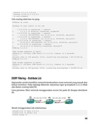 network 3.3.3.3 0.0.0.0
network 23.23.23.3 0.0.0.0
no auto-summary
Cek routing tabel dan tes ping.
R1#show ip route
Gateway of last resort is not set
1.0.0.0/32 is subnetted, 1 subnets
C 1.1.1.1 is directly connected, Loopback0
2.0.0.0/32 is subnetted, 1 subnets
D 2.2.2.2 [90/2297856] via 12.12.12.2, 00:06:56, Serial0/0
3.0.0.0/32 is subnetted, 1 subnets
D 3.3.3.3 [90/2809856] via 12.12.12.2, 00:06:56, Serial0/0
23.0.0.0/24 is subnetted, 1 subnets
D 23.23.23.0 [90/2681856] via 12.12.12.2, 00:06:56, Serial0/0
12.0.0.0/24 is subnetted, 1 subnets
C 12.12.12.0 is directly connected, Serial0/0
R1#ping 2.2.2.2
Type escape sequence to abort.
Sending 5, 100-byte ICMP Echos to 2.2.2.2, timeout is 2 seconds:
!!!!!
Success rate is 100 percent (5/5), round-trip min/avg/max = 60/75/128 ms
R1#ping 3.3.3.3
Type escape sequence to abort.
Sending 5, 100-byte ICMP Echos to 3.3.3.3, timeout is 2 seconds:
!!!!!
Success rate is 100 percent (5/5), round-trip min/avg/max = 60/88/116 ms
Diguanakn untuk memfilter network berdasarkan route network yang masuk dan
keluar interface. Pada topologi dibawah, tujuannya agar ip loopback 2.2.2.2 tidak
ada dalam routing tabel R1.
Cara pertama: filter network menggunakan access list pada R1 dengan distribute
IN.
Masih menggunakan lab sebelumnya.
access-list 10 deny 2.2.2.2
access-list 10 permit any
router eigrp 10
 