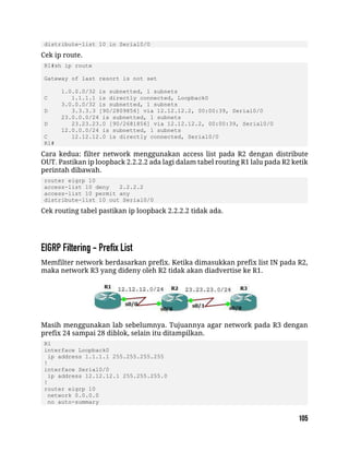 distribute-list 10 in Serial0/0
Cek ip route.
R1#sh ip route
Gateway of last resort is not set
1.0.0.0/32 is subnetted, 1 subnets
C 1.1.1.1 is directly connected, Loopback0
3.0.0.0/32 is subnetted, 1 subnets
D 3.3.3.3 [90/2809856] via 12.12.12.2, 00:00:39, Serial0/0
23.0.0.0/24 is subnetted, 1 subnets
D 23.23.23.0 [90/2681856] via 12.12.12.2, 00:00:39, Serial0/0
12.0.0.0/24 is subnetted, 1 subnets
C 12.12.12.0 is directly connected, Serial0/0
R1#
Cara kedua: filter network menggunakan access list pada R2 dengan distribute
OUT. Pastikan ip loopback 2.2.2.2 ada lagi dalam tabel routing R1 lalu pada R2 ketik
perintah dibawah.
router eigrp 10
access-list 10 deny 2.2.2.2
access-list 10 permit any
distribute-list 10 out Serial0/0
Cek routing tabel pastikan ip loopback 2.2.2.2 tidak ada.
Memfilter network berdasarkan prefix. Ketika dimasukkan prefix list IN pada R2,
maka network R3 yang dideny oleh R2 tidak akan diadvertise ke R1.
Masih menggunakan lab sebelumnya. Tujuannya agar network pada R3 dengan
prefix 24 sampai 28 diblok, selain itu ditampilkan.
R1
interface Loopback0
ip address 1.1.1.1 255.255.255.255
!
interface Serial0/0
ip address 12.12.12.1 255.255.255.0
!
router eigrp 10
network 0.0.0.0
no auto-summary
 