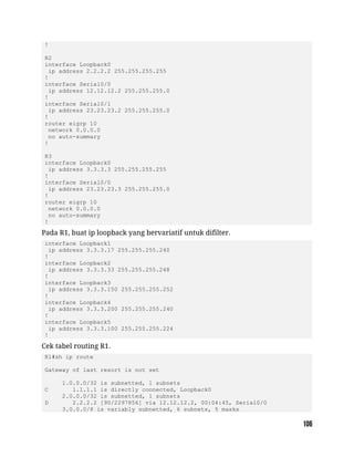 !
R2
interface Loopback0
ip address 2.2.2.2 255.255.255.255
!
interface Serial0/0
ip address 12.12.12.2 255.255.255.0
!
interface Serial0/1
ip address 23.23.23.2 255.255.255.0
!
router eigrp 10
network 0.0.0.0
no auto-summary
!
R3
interface Loopback0
ip address 3.3.3.3 255.255.255.255
!
interface Serial0/0
ip address 23.23.23.3 255.255.255.0
!
router eigrp 10
network 0.0.0.0
no auto-summary
!
Pada R1, buat ip loopback yang bervariatif untuk difilter.
interface Loopback1
ip address 3.3.3.17 255.255.255.240
!
interface Loopback2
ip address 3.3.3.33 255.255.255.248
!
interface Loopback3
ip address 3.3.3.150 255.255.255.252
!
interface Loopback4
ip address 3.3.3.200 255.255.255.240
!
interface Loopback5
ip address 3.3.3.100 255.255.255.224
!
Cek tabel routing R1.
R1#sh ip route
Gateway of last resort is not set
1.0.0.0/32 is subnetted, 1 subnets
C 1.1.1.1 is directly connected, Loopback0
2.0.0.0/32 is subnetted, 1 subnets
D 2.2.2.2 [90/2297856] via 12.12.12.2, 00:04:45, Serial0/0
3.0.0.0/8 is variably subnetted, 6 subnets, 5 masks
 
