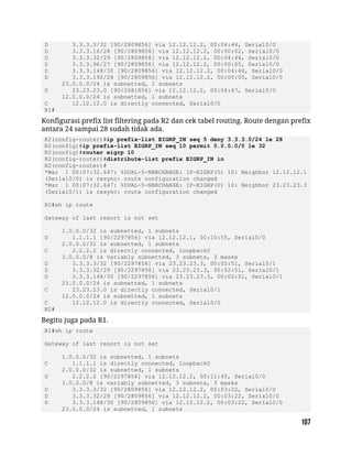 D 3.3.3.3/32 [90/2809856] via 12.12.12.2, 00:04:44, Serial0/0
D 3.3.3.16/28 [90/2809856] via 12.12.12.2, 00:00:02, Serial0/0
D 3.3.3.32/29 [90/2809856] via 12.12.12.2, 00:04:44, Serial0/0
D 3.3.3.96/27 [90/2809856] via 12.12.12.2, 00:00:05, Serial0/0
D 3.3.3.148/30 [90/2809856] via 12.12.12.2, 00:04:46, Serial0/0
D 3.3.3.192/28 [90/2809856] via 12.12.12.2, 00:00:05, Serial0/0
23.0.0.0/24 is subnetted, 1 subnets
D 23.23.23.0 [90/2681856] via 12.12.12.2, 00:04:47, Serial0/0
12.0.0.0/24 is subnetted, 1 subnets
C 12.12.12.0 is directly connected, Serial0/0
R1#
Konfigurasi prefix list filtering pada R2 dan cek tabel routing. Route dengan prefix
antara 24 sampai 28 sudah tidak ada.
R2(config-router)#ip prefix-list EIGRP_IN seq 5 deny 3.3.3.0/24 le 28
R2(config)#ip prefix-list EIGRP_IN seq 10 permit 0.0.0.0/0 le 32
R2(config)#router eigrp 10
R2(config-router)#distribute-list prefix EIGRP_IN in
R2(config-router)#
*Mar 1 00:07:32.647: %DUAL-5-NBRCHANGE: IP-EIGRP(0) 10: Neighbor 12.12.12.1
(Serial0/0) is resync: route configuration changed
*Mar 1 00:07:32.647: %DUAL-5-NBRCHANGE: IP-EIGRP(0) 10: Neighbor 23.23.23.3
(Serial0/1) is resync: route configuration changed
R2#sh ip route
Gateway of last resort is not set
1.0.0.0/32 is subnetted, 1 subnets
D 1.1.1.1 [90/2297856] via 12.12.12.1, 00:10:55, Serial0/0
2.0.0.0/32 is subnetted, 1 subnets
C 2.2.2.2 is directly connected, Loopback0
3.0.0.0/8 is variably subnetted, 3 subnets, 3 masks
D 3.3.3.3/32 [90/2297856] via 23.23.23.3, 00:02:51, Serial0/1
D 3.3.3.32/29 [90/2297856] via 23.23.23.3, 00:02:51, Serial0/1
D 3.3.3.148/30 [90/2297856] via 23.23.23.3, 00:02:51, Serial0/1
23.0.0.0/24 is subnetted, 1 subnets
C 23.23.23.0 is directly connected, Serial0/1
12.0.0.0/24 is subnetted, 1 subnets
C 12.12.12.0 is directly connected, Serial0/0
R2#
Begitu juga pada R1.
R1#sh ip route
Gateway of last resort is not set
1.0.0.0/32 is subnetted, 1 subnets
C 1.1.1.1 is directly connected, Loopback0
2.0.0.0/32 is subnetted, 1 subnets
D 2.2.2.2 [90/2297856] via 12.12.12.2, 00:11:45, Serial0/0
3.0.0.0/8 is variably subnetted, 3 subnets, 3 masks
D 3.3.3.3/32 [90/2809856] via 12.12.12.2, 00:03:22, Serial0/0
D 3.3.3.32/29 [90/2809856] via 12.12.12.2, 00:03:22, Serial0/0
D 3.3.3.148/30 [90/2809856] via 12.12.12.2, 00:03:22, Serial0/0
23.0.0.0/24 is subnetted, 1 subnets
 